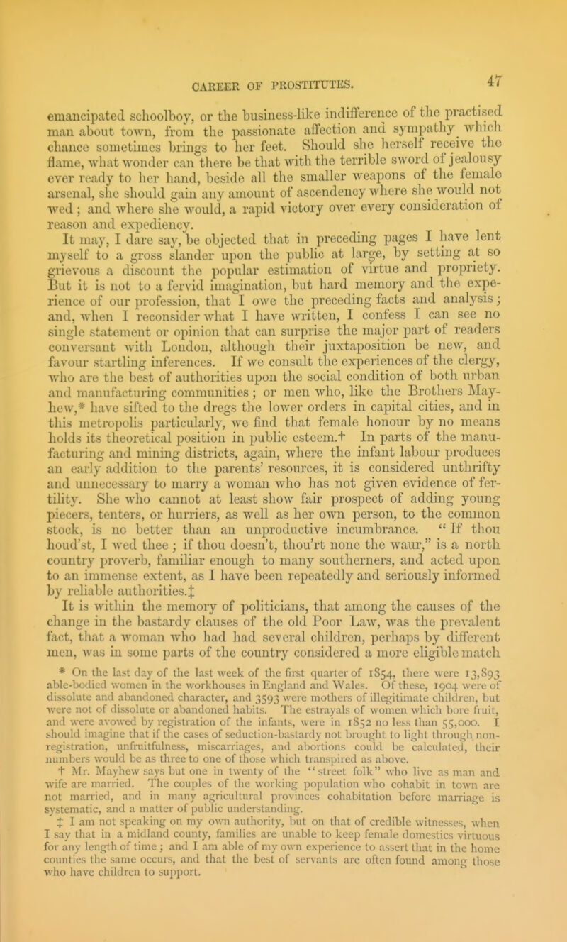 emancipated schoolboy, or the business-like indifference of the practised man about town, from the passionate affection and sympathy_ which chance sometimes brings to her feet. Should she herself receive the flame, what wonder can there be that with the terrible sword of jealousy ever ready to her hand, beside all the smaller weapons of the female arsenal, she should gain any amount of ascendency where she would not wed; and where she Avould, a rapid victory over every consideration of reason and expediency. It may, I dare say, be objected that in preceding pages I have lent myself to a gross slander upon the public at large, by setting at so grievous a discount the popular estimation of virtue and propriety. But it is not to a fervid imagination, but hard memory and the expe- rience of our profession, that'l owe the preceding facts and analysis; and, when I reconsider what I have Avritten, I confess I can see no single statement or opinion that can surprise the major part of readers conversant with London, although their juxtaposition be new, and favour startling inferences. If we consult the experiences of the clergy, who are the best of authorities upon the social condition of both urban and manufacturing communities ; or men who, like the Brothers May- hew,* have sifted to the dregs the lower orders in capital cities, and in this metropolis particularly, we find that female honour by no means liolds its theoretical position in public esteem.t In parts of the manu- facturing and mining districts, again, where the infant labour produces an early addition to the parents' resources, it is considered unthrifty and unnecessary to marry a woman who has not given evidence of fer- tility. She who cannot at least shoAv fair prospect of adding young piecers, tenters, or hurriers, as well as her own person, to the common stock, is no better than an unproductive incumbrance.  If thou houd'st, I wed thee ; if thou doesn't, tliou'rt none the waur, is a north country proverb, familiar enough to many southerners, and acted upon to an immense extent, as I have been repeatedly and seriously informed by reliable authorities.| It is within the memory of jioliticians, that among the causes of the change in the bastardy clauses of the old Poor LaAV, w\is the prevalent fact, that a woman who had had several children, perhaps by different men, was in some parts of the country considered a more eligible match * On the last day of the last week of the first quarter of 1854, there were 13,893 able-bodied women in the workhouses in England and Wales. Of these, 1904 were of dissolute and abandoned character, and 3593 were mothers of illegitimate children, but were not of dissolute or abandoned habits. The estrayals of women which bore fruit, and were avowed by registration of the infants, were in 1852 no less than 55,000. I should imagine that if the cases of seduction-bastardy not brought to light through non- registration, unfruitfuhiess, miscarriages, and abortions could be calculated, their numbers would be as three to one of those which transpired as above. t Mr. Mayhew says but one in twenty of the street folk who live as man and wife are married. The couples of the working population who cohabit in town are not married, and in many agricultural provinces cohabitation before marriage is systematic, a.nd a matter of public understanding. X I am not speaking on my own authority, but on lliat of credible witnesses, when I say that in a midland county, families are unable to keep female domestics virtuous for any length of time ; and I am able of my own experience to assert tliat in the home counties the same occurs, and that the best of servants arc often found among those who have children to support.