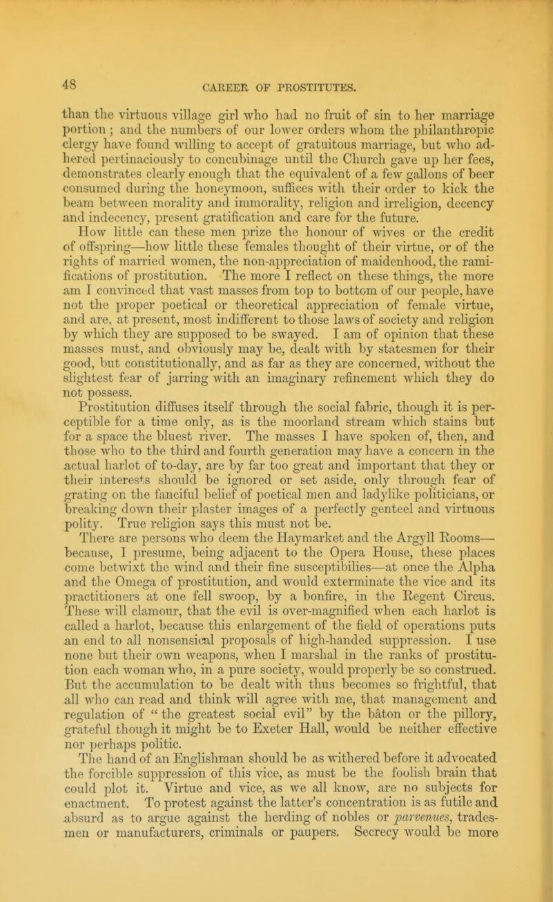 than the virtuous village girl who had no fruit of sin to her marriage portion ; and the numbers of our lower orders Avhom the philanthropic clergy have found willing to accept of gratuitous marriage, but who ad- hered pertinaciously to concubinage until the Church gave up her fees, demonstrates clearly enough that the equivalent of a few gallons of beer consumed during the honeymoon, suffices with their order to kick the heam between morality and immorality, religion and irreligion, decency and indecency, present gratification and care for the future. How little can these men prize the honour of wives or the credit of offspring—how little these females thought of their virtue, or of the rights of married women, the non-appreciation of maidenhood, the rami- fications of prostitution. The more I reflect on these things, the more am I convinced that vast masses from top to bottom of our people, have not the proper poetical or theoretical appreciation of female virtue, and are, at present, most indifferent to those laws of society and religion by which they are supposed to be swayed. I am of opinion that these masses must, and obviously may be, dealt with by statesmen for their good, but constitutionally, and as far as they are concerned, without the slightest fear of jarring Avith an imaginary refinement which they do not possess. Prostitution diffuses itself through the social fabric, though it is per- ceptible for a time only, as is the moorland stream which stains but for a space the bluest river. The masses I have spoken of, then, and those who to the third and fourth generation may have a concern in the actual harlot of to-day, are by far too great and important that they or their interests should be ignored or set aside, only through fear of grating on the fanciful belief of poetical men and ladylike politicians, or breaking down their plaster images of a perfectly genteel and virtuous polity. True religion says this must not be. There are persons who deem the Haymarket and the Argyll Rooms— because, I presume, being adjacent to the Opera House, these places come betwixt the wind and their fine susceptibilies—at once the Alpha and the Omega of prostitution, and would exterminate the vice and its 2:)ractitioners at one fell swoop, by a bonfire, in the Regent Circus. These will clamour, that the evil is over-magnified when each harlot is called a harlot, because this enlargement of the field of operations puts an end to all nonsensical proposals of high-handed suppression. I use none but their own weapons, when I marshal in the ranks of prostitu- tion each woman who, in a pure society, would properly be so construed. But the accumulation to be dealt with thus becomes so frightful, that all who can read and think will agree with me, that management and regulation of the greatest social evil by the baton or the pillory, grateful though it might be to Exeter Hall, would be neither effective nor perhaps politic. The hand of an Englishman should be as withered before it advocated the forcil)le suppression of this vice, as must be the foolish brain that could plot it. Virtue and vice, as we all know, are no subjects for enactment. To protest against the latter's concentration is as futile and absurd as to argue against the herding of nobles or jnirvenues, trades- men or manufacturers, criminals or paupers. Secrecy would be more