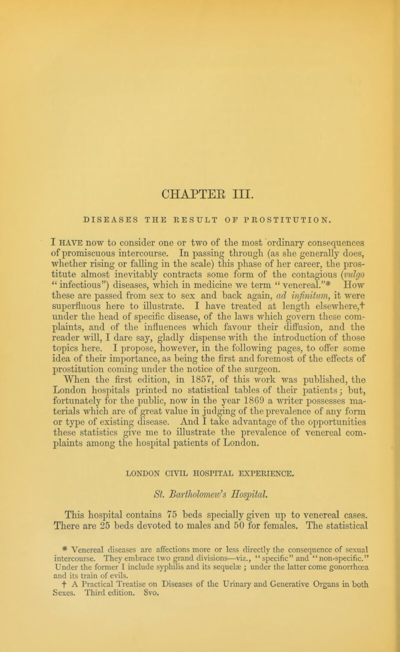 CHAPTEE III. DISEASES THE RESULT OF PROSTITUTION. I HAVE now to consider one or two of the most ordinary consequences of promiscuous intercourse. In passing through (as she generally does, whether rising or falling in the scale) this phase of her career, the pros- titute almost inevitably contracts some form of the contagious {vulgo infectious) diseases, which in medicine we term  venereal.* How these are passed from sex to sex and back again, ad infinitum, it were superfluous here to illustrate. I have treated at length elsewhere,t under the head of specific disease, of the laws which govern these com- plaints, and of the influences which favour their diffusion, and the reader will, I dare say, gladly dispense with the introduction of those topics here. I jDropose, however, in the following pages, to offer some idea of theu' importance, as being the first and foremost of the effects of prostitution coming under the notice of the surgeon. When the first edition, in 1857, of this work was published, the London hospitals printed no statistical tables of their patients; but, fortunately for the public, now in the year 1869 a writer possesses ma- terials which are of great value in judging of the prevalence of any form or type of existing disease. And I take advantage of the opportunities these statistics give me to illustrate the j)revalence of venereal com- plaints among the hospital patients of London. LONDON CIVIL HOSPITAL EXPERIENCE. St. Bartholomeiv's Hospital. This hospital contains 75 beds specially given up to venereal cases. There are 25 beds devoted to males and 50 for females. The statistical * Venereal diseases are affections more or less directly the consequence of sexual intercourse. They embrace two gi-and divisions—viz.,  specific and non-specific. Under the former I inchide syphilis and its sequela; ; under the latter come gonorrhoea and its train of evils. t A Practical Treatise on Diseases of the Urinaiy and Generative Organs in both Sexes. Third edition. Svo.