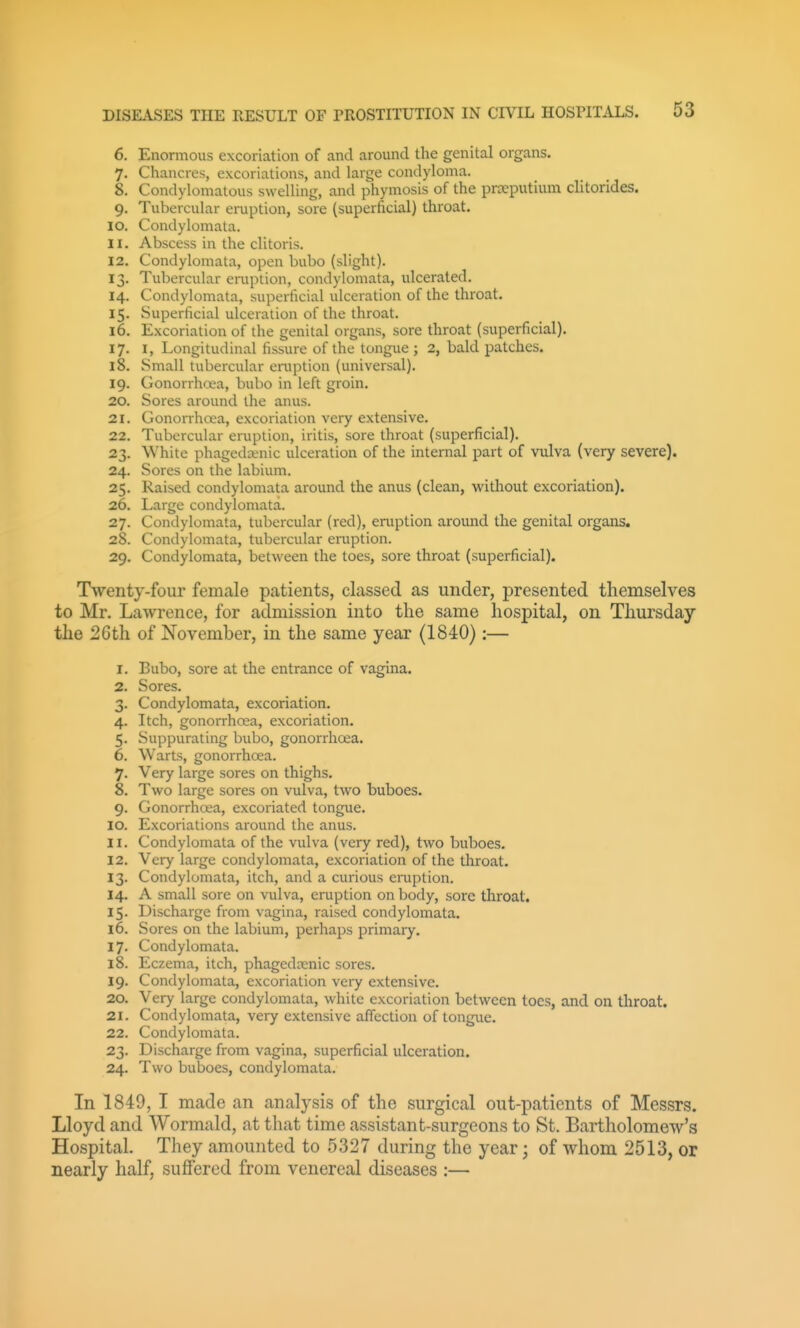 6. Enormous excoriation of and around the genital organs. 7. Chancres, excoriations, and large condyloma. 8. Condylomatous swelling, and phymosis of the praeputium clitorides. 9. Tubercular eruption, sore (superficial) throat. 10. Condylomata. 11. Abscess in the clitoris. 12. Condylomata, open bubo (slight). 13. Tubercular eniption, condylomata, ulcerated. 14. Condylomata, superficial ulceration of the throat. 15. Superficial ulceration of the throat. 16. Excoriation of the genital organs, sore throat (superficial). 17. I, Longitudinal fissure of the tongue ; 2, bald patches. 18. Small tubercular eniption (universal). 19. Gonorrhcea, bubo in left groin, 20. Sores around the anus. 21. Gonorrhoea, excoriation very extensive. 22. Tubercular eruption, iritis, sore throat (superficial). 23. White phagedaMiic ulceration of the internal part of vulva (very severe). 24. Sores on the labium. 25. Raised condylomata around the anus (clean, without excoriation). 26. Large condylomata. 27. Condylomata, tubercular (red), eruption around the genital organs. 28. Condylomata, tubercular eruption. 29. Condylomata, between the toes, sore throat (superficial). Twenty-four female patients, classed as under, presented themselves to Mr. Lawrence, for admission into the same hospital, on Thursday the 2Gth of November, in the same year (1840):— 1. Bubo, sore at the entrance of vagina. 2. Sores. 3. Condylomata, excoriation. 4. Itch, gonorrhoea, excoriation. 5. Suppurating bubo, gonorrhoea. 6. Warts, gonorrhcea. 7. Very large sores on thighs. 8. Two large sores on vulva, two buboes. 9. Gonorrhoea, excoriated tongue. 10. Excoriations around the anus. 11. Condylomata of the vulva (very red), two buboes. 12. Very large condylomata, excoriation of the throat. 13. Condylomata, itch, and a curious eniption. 14. A small sore on vulva, eruption on Ijody, sore throat. 15. Discharge from vagina, raised condylomata. 16. Sores on the labium, perhaps primary. 17. Condylomata. 18. Eczema, itch, phagedcenic sores. 19. Condylomata, excoriation very extensive. 20. Very large condylomata, white excoriation between toes, and on throat. 21. Condylomata, very extensive affection of tongue. 22. Condylomata. 23. Discharge from vagina, superficial ulceration. 24. Two buboes, condylomata. In 1849, I made an analysis of the surgical out-patients of Messrs. Lloyd and Wormald, at that time assistant-surgeons to St. Bartholomew's Hospital. They amounted to 5327 during the year; of whom 2513, or nearly half, suffered from venereal diseases :—