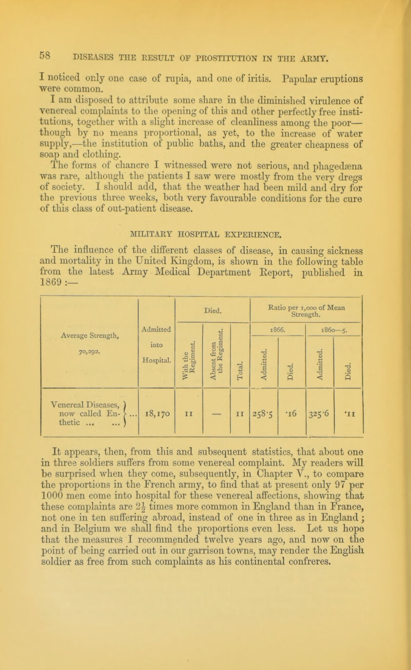 I noticed only one case of rupia, and one of iritis. Papular eruptions were common. I am disposed to attribute some share in the diminished virulence of venereal complaints to the opening of this and other perfectly free insti- tutions, together with a slight increase of cleanliness among the poor— though by no means proportional, as yet, to the increase of water supply,—the institution of public baths, and the greater cheapness of soap and clothing. The forms of chancre I Avitnessed were not serious, and phagedaena was rare, although the patients I saw were mostly from the very dregs of society. I should add, that the weather had been mild and dry for the previous three weeks, both very favourable conditions for the cure of this class of out-patient disease. MILITARY HOSPITAL EXPERIENCE. The influence of the different classes of disease, in causing sickness and mortality in the United Kingdom, is shown in the following table from the latest Army Medical Department Report, pubhshed in 1869 :— Average Strength, 70,292. Admitted into Hospital. Died. Ratio per 1,000 of Mean Strength. With the Regiment. Absent from the Regiment. Total. 1866. 1860—5. Admitted. Died. Admitted. Died. Venereal Diseases, ) now called En- > ... thetic ) 18,170 II II 258-5 •16 325'6 •II It appears, then, from tliis and subsequent statistics, that about one in three soldiers suffers from some venereal complaint. My readers will be surprised when they come, subsequently, in Chapter V., to compare the proportions in the French army, to find that at present only 97 per 1000 men come into hospital for these venereal affections, showing that these complaints are 2| times more common in England than in France, not one in ten suffering abroad, instead of one in three as in England; and in Belgium we shall find the proportions even less. Let us hope that the mea.sureS I recommended twelve years ago, and now on the point of being carried out in our garrison towns, may render the Enghsh soldier as free from such complaints as his continental confreres.