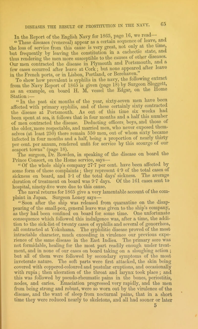 In the Eeport of tlie English Navy for 1865, page 16, we read— *'These diseases (venereal) appear as a certain sequence ot leiwe, ana the loss of service from this cause is very great, not only at the time, but frequently by leaving the constitution in a cachectic state, and thus rendering the men more susceptible to the causes of other diseases. Our men contracted the disease in Plymouth and Portsmouth, and a few cases occurred after leave at Cork; but none appeared alter leave in the French ports, or in Lisbon, Portland, or Berehaven. To show how prevalent is syphilis in the navy, the following extract from the Navy Report of 18G5 is given (page 18) by Surgeon Sloggett, as an example, on board H. M. vessel the Edgar, on the Home Station:—  In the past sLx months of the year, sixty-seven men have been affected with primary syphilis, and of these certainly sixty contracted the disease at Portsmouth. As out of this time six weeks had been spent at sea, it follows that in four months and a half this number of men contracted the disease. Deducting officers, boys, and those of the older, more respectable, and married men, who never exposed them- selves (at least 250) there remain 550 men, out of whom sixty became infected in four months and a half, being a proportion of nearly thirty per cent, per annum, rendered unfit for service by this scourge of our seaport toAvns (page 18). The surgeon. Dr. BoAvden, in speaking of the disease on board the Prince Consort, on the Home service, says—  Of the whole ship's company 27-7 per cent, have been affected by some form of these complaints ; they represent 4-9 of the total cases of sickness on board, and 5-1 of the total days' sickness. The average duration of treatment on board was 9-7 days. Of the 161 cases sent to hospital, ninety-five were due to this cause. The naval returns for 1865 give a very lamentable account of the com- plaint in Japan. Surgeon Loney says— Soon after the ship was released from quarantine on the disap- pearing of the small-pox, general leave was given to the ship's company, as they had been confined on board for some time. One unfortunate consequence which followed this indulgence was, after a time, the addi- tion to the sick-list of twenty cases of syphilis and several of gonorrhoea, all contracted at Yokohama. The syphilitic disease proved of the most intractable character, much exceeding in virulence our previous expe- rience of the same disease in the East Indies. The primary sore was not formidable, healing for the most part readily enough under treat- ment, and in none of our cases on board taking on a sloughing action ; but all of them were followed by secondary symptoms of the most inveterate nature. The soft parts were first attacked, the skin being covered with coppered-coloured and pustular eruptions, and occasionally with rupia; then ulceration of the throat and larynx took place ; and this was followed by pseudo-rheumatic pains in the bones, periostitis, nodes, and caries. Emaciation progressed very rapidly, and the men from being strong and robust, were so Avorn out by the virulence of the disease, and the Avant of sleep from nocturnal pains, that in a short time they were reduced nearly to skeletons, and all had sooner or later