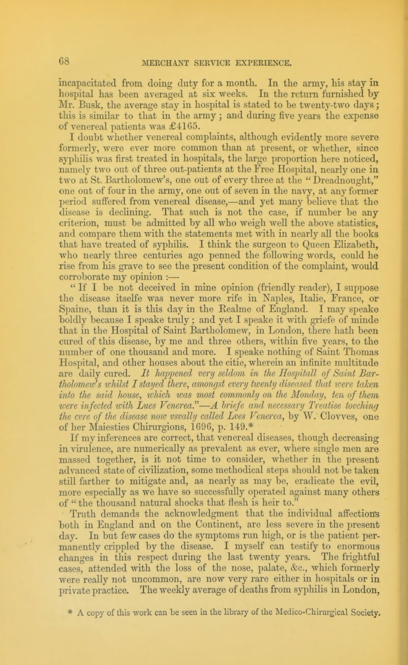 C8 incapacitated from doing duty for a month. In the army, his stay in hospital has been averaged at six weeks. In the return furnished by Mr. Busk, the average stay in hospital is stated to be twenty-two days; this is similar to that in the army; and during five years the expense of venereal patients was £4105. I doubt whether venereal complaints, although evidently more severe formerly, were ever more common than at present, or whether, since syphilis was first treated in hospitals, the large proportion here noticed, namely two out of three out-patients at the Free Hospital, nearly one in two at St. Bartholomew's, one out of every three at the  Dreadnought, one out of four in the army, one out of seven in the navy, at any former period suff'ered from venereal disease,—and yet many believe that the disease is declining. That such is not the case, if number be any criterion, must be admitted by all who weigh well the above statistics, and compare them with the statements met with in nearly all the books that have treated of syphilis. I think the surgeon to Queen Elizabeth, who nearly three centuries ago penned the following words, could he rise from his grave to see the present condition of the complaint, would corroborate my opinion :—• If I be not deceived in mine opinion (friendly reader), I suppose the disease itselfe was never more rife in Naples, Italie, France, or Spaine, than it is this day in the Eealme of England. I may speake boldly because I speake truly; and yet I speake it with griefe of minde that in the Hospital of Saint Bartholomew, in London, there hath been cured of this disease, by me and three others, Avithin five years, to the number of one thousand and more. I speake nothing of Saint Thomas Hospital, and other houses about the citie, wherein an infinite multitude are daily cured. It happened very seldom in the Hospitall of Saint Bar- tliolomeiifs ichilst I stayed there, amongst every tiventy diseased that v:ere taken into the said house, which was most commonly on the Monday, ten of them vere infected with Iaics Venerea.—A hriefe and necessary Treatise tovcliing the cvre of the disease noiv vsvalhj called Lves Venerea, by W. Clowes, one of her Maiesties Chirurgions, 1696, p. 149.* If my inferences are correct, that venereal diseases, though decreasing in virulence, are numerically as prevalent as ever, where single men are massed together, is it not time to consider, whether in the present advanced state of civilization, some methodical steps should not be taken still farther to mitigate and, as nearly as may be, eradicate the evil, more especially as we have so successfully operated against many others of  the thousand natural shocks that flesh is heir to. Truth demands the acknowledgment that tlie individual aff'ection's both in England and on the Continent, are less severe in the present day. In but few cases do the symptoms run high, or is the patient per- manently crippled by the disease. I myself can testify to enormous changes in this respect during the last twenty years. The frightful cases, attended with the loss of the nose, palate, &c., which formerly were really not uncommon, are now very rare either in hospitals or in private practice. The weekly average of deaths from syphilis in London, * A copy of this work can be seen in the library of the Medico-Chirurgical Society.