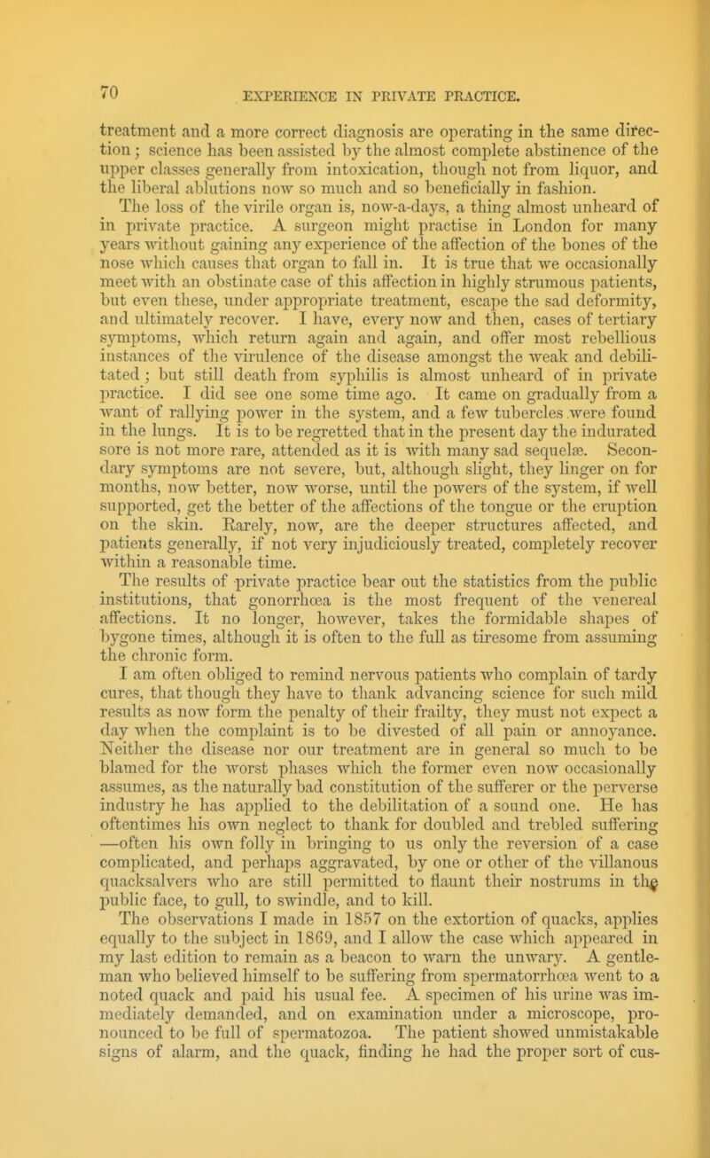 treatment and a more correct diagnosis are operating in the same direc- tion ; science has been assisted by the almost complete abstinence of the upper classes generally from intoxication, though not from liquor, and the liberal ablutions now so much and so beneficially in fashion. The loss of the virile organ is, now-a-days, a thing almost unheard of in private practice. A surgeon might practise in London for many years Avithout gaining any experience of the affection of the bones of the nose which causes that organ to fall in. It is true that we occasionally meet with an obstinate case of this affection in highly strumous patients, but even these, under appropriate treatment, escape the sad deformity, and ultimately recover. I have, every now and then, cases of tertiary symptoms, which return again and again, and offer most rebellious instances of the virulence of the disease amongst the weak and debili- tated ; but still death from syphilis is almost unheard of in private l')ractice. I did see one some time ago. It came on gradually from a want of rallying power in the system, and a few tubercles were found in the lungs. It is to be regretted that in the present day the indurated sore is not more rare, attended as it is Avith many sad sequelae. Secon- dary symptoms are not severe, but, although slight, they linger on for months, now better, now worse, until the powers of the system, if well supported, get the better of the affections of the tongue or the eruption on the skin. Earely, now, are the deeper structures affected, and jjatients generally, if not very injudiciously treated, completely recover within a reasonable time. The results of private practice bear out the statistics from the public institutions, that gonorrhoea is the most frequent of the venereal affections. It no longer, however, takes the formidable shapes of bygone times, although it is often to the full as tiresome from assuming the chronic form. I am often obliged to remind nervous patients who complain of tardy cures, that though they have to thank advancing science for such mild results as now form the penalty of their frailty, they must not expect a day when the complaint is to be divested of all pain or annoyance. Neither the disease nor our treatment are in general so much to be blamed for the Avorst phases Avhich the former even now occasionally assumes, as the naturally bad constitution of the sufferer or the perverse industry he has applied to the debilitation of a sound one. He has oftentimes his OAvn neglect to thank for doubled and trebled suffering —often his own folly in bringing to us only the reversion of a case complicated, and perhaps aggravated, by one or other of the villanous quacksalvers who are still permitted to flaunt their nostrums in tli^ public face, to gull, to swindle, and to kill. The observations I made in 1857 on the extortion of quacks, applies equally to the subject in 1869, and I allow the case wliich appeared in my last edition to remain as a beacon to warn the unwary. A gentle- man who believed himself to be suffering from spermatorrhoea went to a noted quack and paid his usual fee. A specimen of his urine AA^as im- mediately demanded, and on examination under a microscope, pro- nounced to be full of spermatozoa. The patient showed unmistakable signs of alarm, and the quack, finding he had the proper sort of cus-