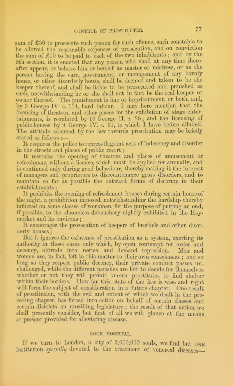 sum of £30 to prosecute sucli person for such offence, sucli constable to be alloAvetl tlie reasonable expenses of prosecution, and on conviction the sum of £10 to be paid to each of the two inhabitants ; and by the 8th section, it is enacted that any person who shall at any time there- after appear, or behave liim or herself as master or mistress, or as the person having the care, government, or management of any bawdy house, or other disorderly house, shall be deemed and taken to be the keeper thereof, and shall be liable to be prosecuted and punished as such, notwithstanding he or she shall not in fact be the real keeper or owner thereof. The punishment is fine or imprisonment, or both, and, by 3 George IV. c. 114, hard labour. I may here mention that the licensing of theatres, and other places for the exhibition of stage enter- tainments, is regulated by 10 George II. c. 28; and the licensing of public-houses by 9 George IV. c. Gl, to which I have before alluded. The attitude assumed by the law towards prostitution may be briefly stated as follows :— It requires the police to repress flagrant acts of indecency and disorder in the streets and places of public resort; It restrains the opening of theatres and places of amusement or refreshment without a licence, which must be applied for annually, and is continued only during good behaviour, thereby making it the interest of managers and proprietors to discountenance ^ross disorders, and to maintain so far as possible the outward forms of decorum in their establishments ; It prohibits the opening of refreshment houses during certain hours of the night, a prohibition imposed, notwithstanding the hardship thereby inflicted on some classes of workmen, for the purpose of putting an end, if possible, to the shameless debauchery nightly exhibited in the Hay- market and its environs; It encourages the prosecution of keepers of brothels and other disor- derly houses; But it ignores the existence of prostitution as a system, exerting its authority in those cases only which, by open contempt for order and decency, obtrude into notice and demand repression. Men and women are, in fact, left in this matter to their own consciences ; and so long as they respect public decency, their private conduct passes un- challenged, while the different parishes are left to decide for themselves whether or not they will permit knoAvn prostitutes to find shelter wdthin their borders. How far this state of the law is wise and right will form the subject of consideration in a future chapter. One result of prostitution, with the evil and extent of wliich we dealt in the pre- ceding chapter, has forced into action on behalf of certain classes and certain districts an unwilling legislature ; the result of that action we shall presently consider, but first of all we will glance at the means xit present provided for alleviating disease. LOCK HOSPITAL. If we turn to London, a city of 3,000,000 souls, we find but ONE institution siKcially devoted to the treatment of venereal diseases