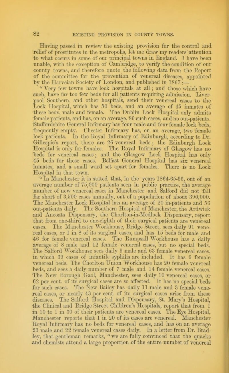 Having passed in review the existing provision for the control and relief of prostitutes in the metropolis, let me draw my readers' attention to what occurs in some of our principal towns in England. I have been unable, with the exception of Cambridge, to verify the condition of our county towns, and therefore quote the following data from the Eeport of the committee for the prevention of venereal diseases, appointed by the Harveian Society of London, and published in 18G7 :—  Very few toAA'ns have lock hospitals at all; and those which have such, have fir too few beds for all patients requiring admission. Liver- pool Southern, and other hospitals, send their venereal cases to the Lock Hospital, which has 50 beds, and an average of 45 inmates of these beds, male and female. The Dublin Lock Hospital only admits female patients, and has, on an average, 8G such cases, and no out-patients. Staffordshire General Infirmary has four male and four female lock beds, frequently empty. Chester Lifirmary has, on an average, two female lock patients. In the Eoyal Infirmary of Edinburgh, according to Dr. Gillespie's report, there are 26 venereal beds; the Edinburgh Lock Hospital is only for females. The Royal Infirmary of Glasgow has no beds for venereal cases; and the Glasgow Lock Hospital has only 45 beds for these cases. Belfast General Hospital has six venereal inmates, and a small Avard set apart for females. There is no Lock Hospital in that town. In Manchester it is stated that, in the years 1864-65-G6, out of an average number of 75,000 patients seen in public practice, the average number of new venereal cases in Manchester and Salford did not fall far short of 3,500 cases annually, out of a population of about 390,000. The Manchester Lock Hospital has an average of 20 in-patients and 56 out-patients daily. The Southern Hospital of Manchester, the Ardwick and Ancoats Dispensary, the Chorlton-in-Medlock Dispensary, report that from one-third to one-eighth of their surgical patients are venereal cases. The Manchester Workhouse, Bridge Street, sees daily 91 vene- real cases, or 1 in 8 of its surgical cases, and has L5 beds for male and 46 for female venereal cases. The Rumpsall Workhouse has a daily average of 8 male and 12 female venereal cases, but no special beds. The Salford Workhouse sees daily 9 male and 63 female venereal cases, in which 39 cases of infantile syphilis are included. It has 6 female venereal beds. The Chorlton Union Workhouse has 20 female venereal beds, and sees a daily number of 7 male and 14 female venereal cases. The New Borough Gaol, Manchester, sees daily 10 venereal cases, or 62 per cent, of its surgical cases are so affected. It has no special beds for such cases. The New Bailey has daily 11 male and 3 female vene- real cases, or nearly 43 per cent, of its surgical cases arise from these diseases. The Salford Hospital and Dispensary, St. Mary's Hospital, the Clinical and Bridge Street Children's Hospitals, report that from 1 in 10 to 1 in 30 of their patients are venereal cases. The Eye Hospital, Manchester reports that 1 in 20 of its cases are venereal. Manchester Royal Infirmary has no beds for venereal cases, and has on an average 23 male and 22 female venereal cases daily. In a letter from Dr. Brad- ley, that gentleman remarks,  we are fully convinced that the quacks and chemists attend a large j^roiDortion of the entire number of venereal