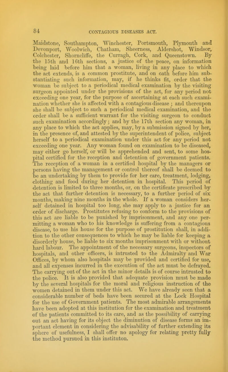 Maidstone, Southampton, Winchester, Portsmouth, Plymouth and Devoni3ort, Woohvich, Chatham, Sheerness, Aldershot, Windsor, Colchester, ShornclifFe, the Curragh, Cork, and Queenstown. By the 15th and IGth sections, a justice of the peace, on information being laid before him that a woman, li^dng in any place to which, the act extends, is a common prostitute, and on oath before him sub- stantiating such information, may, if he thinks fit, order that the woman be subject to a periodical medical examination by the visiting surgeon appointed under the provisions of the act, for any period not exceeding one year, for the purpose of ascertaining at each such exami- nation whether she is affected with a contagious disease ; and thereupon she shall be subject to such a periodical medical examination, and the order shall be a sufficient warrant for the visiting surgeon to conduct such examination accordingly; and by the 17th section any woman, in any place to which the act applies, may, by a submission signed by her, in the presence of, and attested by the superintendent of jjolice, subject herself to a periodical examination under this act for any period nob exceeding one year. Any woman found on examination to be diseased, may either go herself, or will be apprehended and sent, to some hos- pital certified for the reception and detention of government patients. The reception of a woman in a certified hospital by the managers or persons having the management or control thereof shall be deemed to be an undertaking by them to provide for her care, treatment, lodging, clotliing and food during her detention in hospital. This period of detention is limited to three months, or, on the certificate prescribed by the act that further detention is necessary, to a further period of six months, making nine months in the whole. If a woman considers her- self detained in hospital too long, she may ajoply to a justice for an order of discharge. Prostitutes refusing to conform to the provisions of this act are liable to be punished by imprisonment, and any one per- mitting a woman who to his knowledge is suffering from a contagious disease, to use his house for the purpose of prostitution shall, in addi- tion to the other consequences to which he may be liable for keeping a disorderly house, be liable to six months imprisonment with or without hard labour. The appointment of the necessary surgeons, inspectors of hospitals, and other officers, is intrusted to the Admiralty and War Offices, by whom also hospitals may be provided and certified for use, and all expenses incurred in the execution of the act must be defrayed. The carrying out of the act in the minor details is of course intrusted to the police. It is also provided that adequate provision must be made by the several hospitals for the moral and religious instruction of the women detained in them under this act. We have already seen that a considerable number of beds have been secured at the Lock Hospital for the use of Government patients. The most admirable arrangements have been adopted at this institution for the examination and treatment of the patients committed to its care, and as the possibility of carrying out an act having for its object the diminution of disease forms an im- portant element in considering the advisability of further extending its sphere of usefulness, I shall offer no apology for relating pretty fully the method pursued in this institutou.