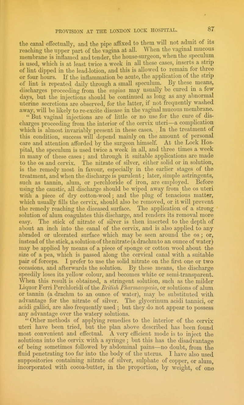 the canal effectually, and the pipe affixed to them will not admit of its reaching the upper part of the vagina at all. When the vaginal mucous membrane is intiamed and tender, the house-surgeon, when the speculum is used, which is at least twice a week in all these cases, inserts a strip of lint dipped in the lead-lotion, and this is allowed to remain for three or four hours. If the intlainmation be acute, the application of the strip of lint is repeated daily through a small speculum. By these means, discharges proceeding from the vagina may usually be cured in a few days, but the injections should be continued as long as any abnormal uterine secretions are observed, for the latter, if not frequently washed away, will be likely to re-excite disease in the vaginal mucous membrane.  But vaginal injections are of little or no use for the cure of dis- charges proceeding from the interior of the cervix uteri—a complication which is almost invariably present in these cases. . In the treatment of this condition, success will depend mainly on the amount of personal care and attention afforded by the surgeon himself. At the Lock Hos- pital, the speculum is used twice a week in all, and three times a week in many of these cases; and through it suitable applications are made to the OS and cervix. The nitrate of silver, either solid or in solution, is the remedy most in favour, especially in the earlier stages of the treatment, and when the discharge is purulent; later, simple astringents, such as tannin, alum, or perchloride of iron, are employed. Before using the caustic, all discharge should be wiped away from the os uteri witli a piece of dry cotton-wool; and the plug of tenacious matter, which usually fills the cervix, should also be removed, or it will prevent the remedy reaching the diseased surface. The application of a strong solution of alum coagulates this discharge, and renders its removal more easy. The stick of nitrate of silver is then inserted to the depth of about an inch into the canal of the cervix, and is also applied to any abraded or ulcerated surface which may be seen around the os ; or, instead of the stick, a solution of the nitrate (a drachm to an ounce of water) may be ajiplied by means of a j^iece of sponge or cotton avooI about the size of a j)ea, which is passed along the cervical canal with a suitable pair of forceps. I prefer to use the solid nitrate on the first one or two occasions, and afterwards the solution. By these means, the discharge speedily loses its yellow colour, and becomes white or semi-transparent. When this result is obtained, a stringent solution, such as the milder Liquor Ferri Perchloridi of the British Fharmacojxeia, or solutions of alum or tannin (a drachm to an ounce of water), may be substituted Avith advantage for the nitrate of silver. The glycerinum acidi tannici, or acidi gallici, are also frequently used ; but they do not appear to possess any advantage over the watery solutions.  Other methods of applying remedies to the interior of the cervix uteri have been tried, but the plan above described has been found most convenient and effectual. A very efficient mode is to inject the solutions into the cervix with a syringe; but this has the disadvantage of being sometimes followed by abdominal pains—no doubt, from the fluid penetrating too far into the body of the uterus. I have also used suppositories containing nitrate of silver, sulphate of copper, or alum, incorporated with cocoa-butter, in the proportion, by weight, of one