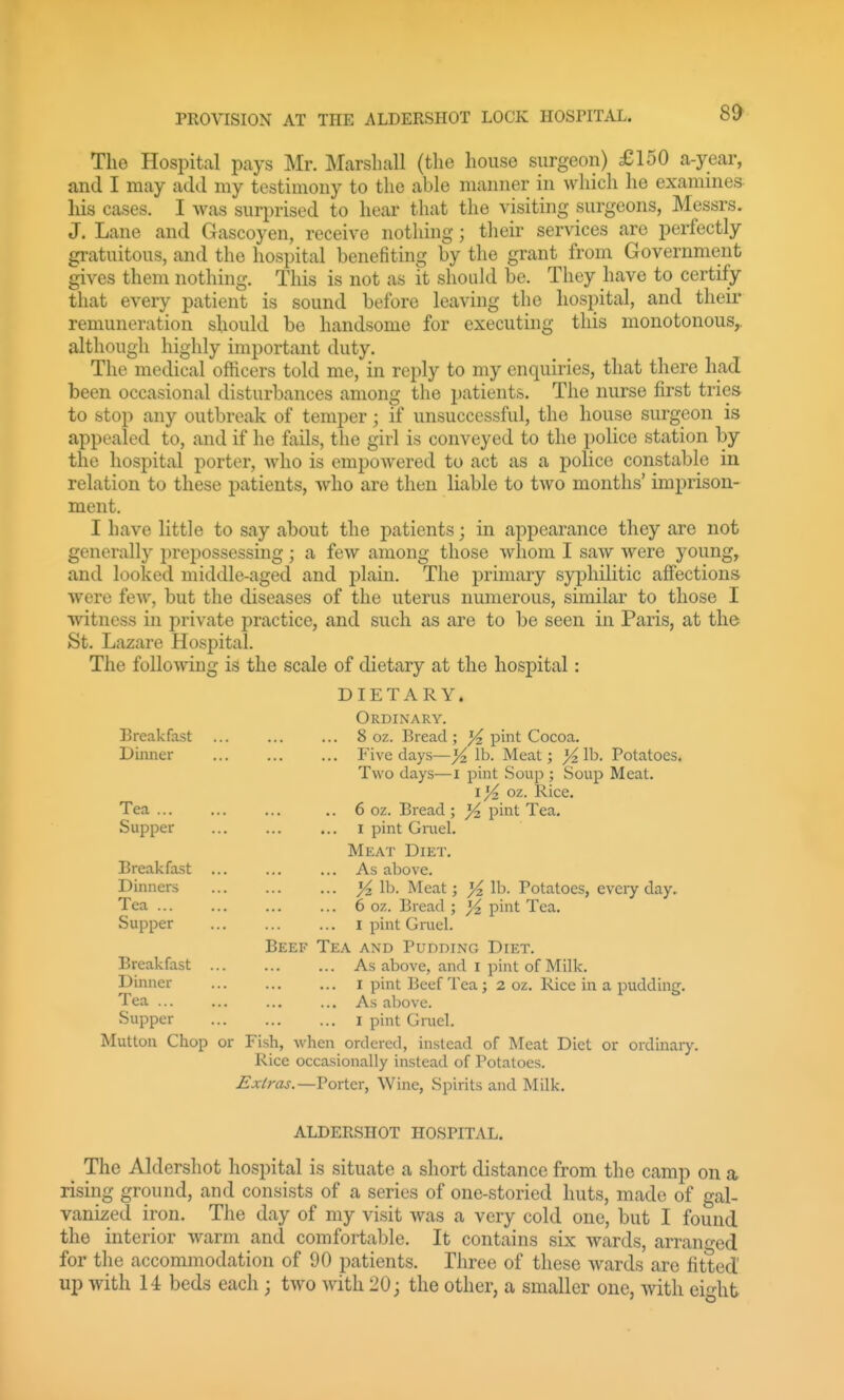 The Hospital pays Mr. Marshall (the house surgeon) £150 a-year, and I may add my testimony to the able manner in which he examines his cases. I was surprised to hear that the visiting surgeons, Messrs. J. Lane and Gascoyen, receive nothing; their services are perfectly gratuitous, and the hospital benefiting by the grant from Government gives them nothing. This is not as it should be. They have to certify that every patient is sound before leaving the hospital, and their remuneration should be handsome for executing this monotonous,, although highly important duty. The medical officers told me, in reply to my enquiries, that there had been occasional disturbances among the patients. The nurse first tries to stop any outbreak of temper; if unsuccessful, the house surgeon is appealed to, and if he fails, the girl is conveyed to the police station by the hospital porter, who is empowered to act as a police constable in relation to these patients, who are then liable to two months' imprison- ment. I have little to say about the patients; in appearance they are not generally prepossessing; a few among those whom I saw were young, and looked middle-aged and plain. The primary syphilitic affections were few, but the diseases of the uterus numerous, similar to those I witness in private practice, and such as are to be seen in Paris, at the St. Lazare Hospital. The following is the scale of dietary at the hospital: DIETARY. Ordinary. Breakfast ... ... ... 8 oz. Bread; J!^ pint Cocoa. Dinner ... ... ... Five days—^ lb. Meat; %\h. Potatoes. Two days—i pint Soup ; Soup Meat. 1)4 oz. Rice. Tea ... ... ... .. 6 oz. Bread ; }4 pint Tea. Supper I pint GmeL Meat Diet. Breakfast As above. Dinners ^ lb. Meat; )4 lb. Potatoes, every day. Tea 6 oz. Bread ; J4 pint Tea. Supper I pint Gi-uel. Beef Tea and Pudding Diet. Breakfast As above, and i pint of Milk. Dinner I pint Beef Tea ; 2 oz. Rice in a pudding. Tea As above. Supper I pint Grael. Mutton Chop or Fish, when ordered, instead of Meat Diet or ordinary. Rice occasionally instead of Potatoes. Extras.—Porter, Wine, Spirits and Milk. ALDERSHOT HOSPITAL. The Aldershot hospital is situate a short distance from the camp on a rising ground, and consists of a series of one-storied huts, made of gal- vanized iron. The day of my visit was a very cold one, but I found the interior warm and comfortable. It contains six wards, arranged for the accommodation of 90 patients. Three of these wards are fitted up with U beds each ; two with 20; the other, a smaller one, with ei-ht