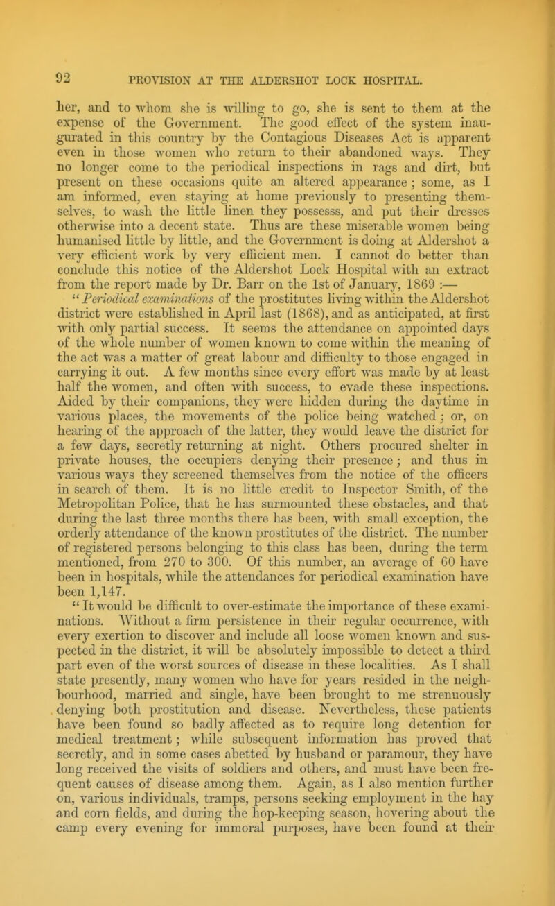 her, and to •whom she is willing to go, she is sent to them at the expense of the Government. The good effect of the system inau- gurated in this country by the Contagious Diseases Act is aj^parent even in those -women who return to their abandoned ways. They no longer come to the periodical inspections in rags and dirt, but present on these occasions quite an altered appearance; some, as I am infonned, even staying at home pre-\dously to presenting them- selves, to wash the little linen they possesss, and put their dresses otherwise into a decent state. Thus are these miserable women being humanised little by little, and the Government is doing at Aldershot a very efficient work by very efficient men. I cannot do better than conclude this notice of the Aldershot Lock Hospital Avith an extract from the report made by Dr. Barr on the 1st of January, 1869 :— Periodical examinations of the prostitutes living within the Aldershot district were established in April last (1868), and as anticipated, at first with only partial success. It seems the attendance on appointed days of the whole number of women known to come within the meaning of the act was a matter of great labour and difficulty to those engaged in carrying it out. A few months since every effi)rt was made by at least half the women, and often with success, to evade these inspections. Aided by their companions, they were hidden during the daytime in various places, the movements of the police being watched; or, on hearing of the approach of the latter, they would leave the district for a few days, secretly returning at night. Others procured shelter in private houses, the occupiers denying their presence; and thus in various ways they screened themselves from the notice of the officers in search of them. It is no little credit to Inspector Smith, of the Metropolitan Police, that he has surmounted these obstacles, and that during the last three months there has been, with small exception, the orderly attendance of the known prostitutes of the district. The number of registered persons belonging to this class has been, during the term mentioned, from 270 to 300. Of this number, an average of 60 have been in hospitals, Avhile the attendances for periodical examination have been 1,147.  It would be difficult to over-estimate the importance of these exami- nations. Without a firm persistence in their regular occurrence, with every exertion to discover and include all loose women known and sus- pected in the district, it will be absolutely impossible to detect a third part even of the worst sources of disease in these localities. As I shall state presently, many women who have for years resided in the neigh- bourhood, married and single, have been brought to me strenuously denying both prostitution and disease. Nevertheless, these patients have been found so badly afl[ected as to require long detention for medical treatment; while subsequent information has proved that secretly, and in some cases abetted by husband or paramour, they have long received the visits of soldiers and others, and must have been fre- quent causes of disease among them. Again, as I also mention further on, various individuals, tramps, persons seeking employment in the hay and corn fields, and during the hop-keeping season, hovering about the camp every evening for immoral jDurposes, have been found at their