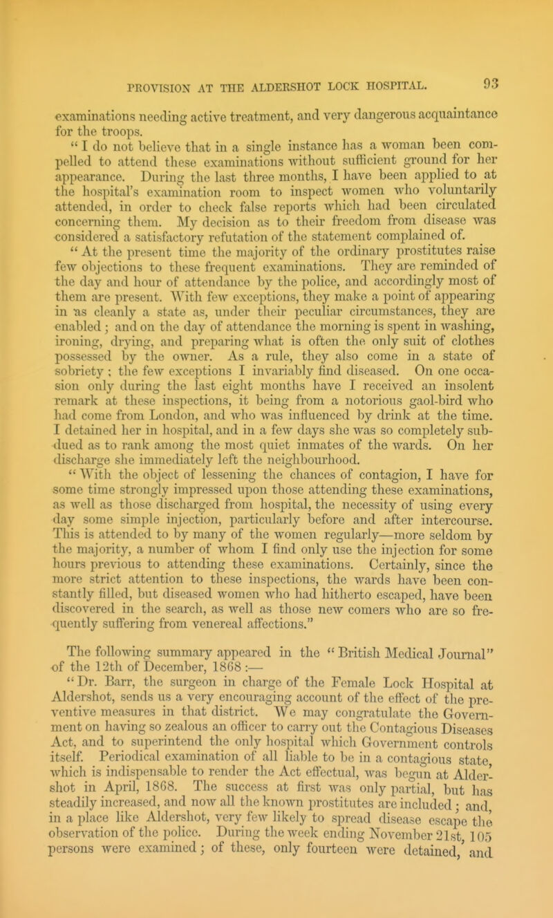 examinations needing active treatment, and very dangerous acquaintance for the troops.  I do not beheve that in a single instance has a woman been com- pelled to attend these examinations without sufficient ground for her appearance. During the last three months, I have been applied to at the hospital's examination room to inspect women who voluntarily attended, in order to check false reports which had been circulated concerning them. My decision as to their freedom from disease was considered a satisfactory refutation of the statement complained of.  At the present time the majority of the ordinary prostitutes raise few objections to these frequent examinations. They are reminded of the day and hour of attendance by the police, and accordingly most of them are present. AVith few exceptions, they make a point of appearing in Tis cleanly a state as, under their peculiar circumstances, they are enabled ; and on the day of attendance the morning is spent in washing, ironing, drj-ing, and preparing what is often the only suit of clothes possessed by the owner. As a rule, they also come in a state of sobriety ; the few exceptions I invariably find diseased. On one occa- sion only during the last eight months have I received an insolent remark at these inspections, it being from a notorious gaol-bird who had come from London, and who was influenced by drink at the time. I detained her in hospital, and in a few days she was so completely sub- dued as to rank among the most quiet inmates of the wards. On her discharge she immediately left the neighbourhood.  With the object of lessening the chances of contagion, I have for some time strongly impressed upon those attending these examinations, as well as those discharged from hospital, the necessity of using every day some simple injection, particularly before and after intercourse. Tliis is attended to by many of the women regularly—more seldom by the majority, a number of whom I find only use the injection for some hours previous to attending these examinations. Certainly, since the more strict attention to these inspections, the wards have been con- stantly filled, but diseased women who had hitherto escaped, have been discovered in the search, as well as those new comers who are so fre- quently suffering from venereal affections. The following summary appeared in the  British Medical Journal of the 12th of December, 18G8 :—  Dr. Barr, the surgeon in charge of the Female Lock Hospital at Aldershot, sends us a very encouraging account of the effect of tlie pre- ventive measures in that district. We may congratulate the Govern- ment on having so zealous an officer to carry out the Contagious Diseases Act, and to superintend tlie only hospital which Government controls itself. Periodical examination of all lial)le to be in a contagious state which is indispensable to render the Act effectual, was begun at Aider- shot in April, 1868. The success at first was only partial, but has steadily increased, and now all the known prostitutes arc included • and in a place like Aldershot, very few likely to spread disease escape the observation of the police. During the week ending November 21st 105 persons were examined; of these, only fourteen were detained,' and