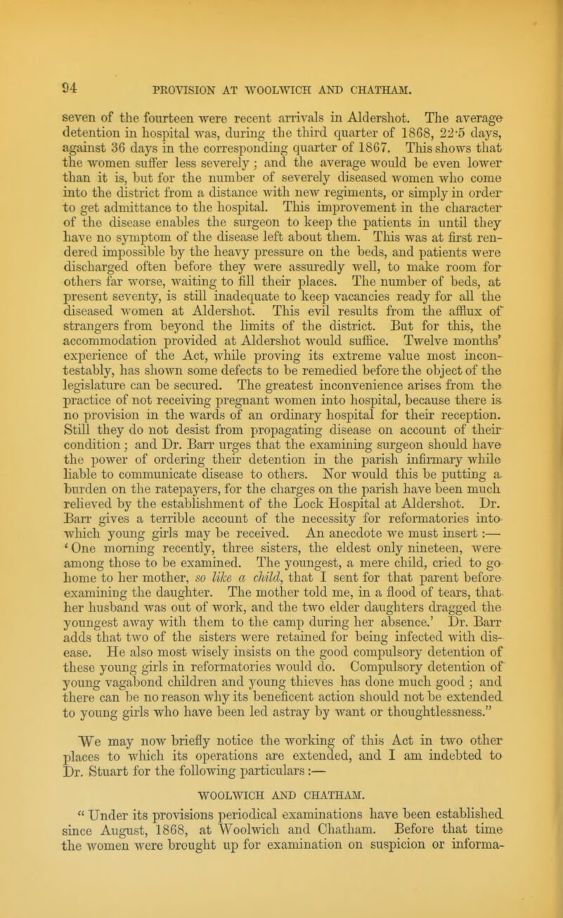 seven of the fourteen were recent arrivals in Aldershot. The average detention in hospital was, during the third quarter of 1868, 22-5 days, against 36 days in the corresponding quarter of 1867. This shows that the women suffer less severely; and the average would be even lower than it is, but for the number of severely diseased women who come into the district from a distance with new regiments, or simply in order to get admittance to the hospital. This improvement in the character of the disease enables the surgeon to keep the patients in until they have no spiiptom of the disease left about them. This was at first ren- dered impossible by the heavy pressure on the beds, and patients were discharged often before they were assuredly well, to make room for others far worse, waiting to fill their places. The number of beds, at present seventy, is still inadequate to keep vacancies ready for all the diseased women at Aldershot. This evil results from the afflux of strangers from beyond the limits of the district. But for this, the accommodation provided at Aldershot would suffice. Twelve months' experience of the Act, while proving its extreme value most incon- testably, has slioAvn some defects to be remedied before the object of the legislature can be secured. The greatest inconvenience arises from the practice of not receiving pregnant women into hospital, because there is^ no provision in the wards of an ordinary hosijital for their reception. Still they do not desist from propagating disease on account of their condition; and Dr. Barr urges that the examining surgeon should have the power of ordering their detention in the parish infirmary while liable to communicate disease to others. Nor would this be putting a burden on the ratepayers, for the charges on the parish have been much relieved by the establishment of the Lock Hospital at Aldershot. Dr. Barr gives a terrible account of the necessity for reformatories into which young girls may be received. An anecdote we must insert:— * One morning recently, three sisters, the eldest only nineteen, were among those to be examined. The youngest, a mere child, cried to go home to her mother, so like a child, that I sent for that parent before examining the daughter. The mother told me, in a flood of tears, that her husband was out of work, and the two elder daughters dragged the youngest away with them to the camp during her absence.' Dr. Barr adds that two of the sisters were retained for being infected with dis- ease. He also most wisely insists on the good compulsory detention of these young girls in reformatories would do. Compulsory detention of young vagabond children and young thieves has done much good ; and there can be no reason why its beneficent action should not be extended to young girls who have been led astray by want or thoughtlessness. We may now briefly notice the working of this Act in two other places to which its operations are extended, and I am indebted to Dr. Stuart for the following particulars:— WOOLWICH AND CHATH.OI.  Under its provisions periodical examinations have been established since August, 1868, at Woolwich and Chatham. Before that time the women were brought up for examination on suspicion or informa-
