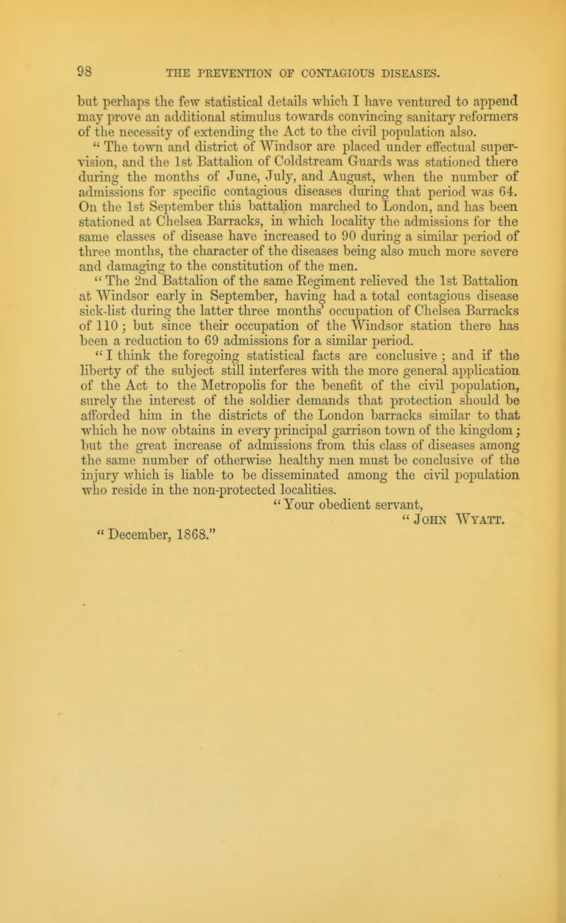 but perhaps the few statistical details which I have ventured to append may prove an additional stimulus towards convincing sanitary reformers of the necessity of extending the Act to the civil population also,  The town and district of Windsor are placed under effectual super- vision, and the 1st Battalion of Coldstream Guards was stationed there during the months of June, July, and August, when the number of admissions for specific contagious diseases during that period was 64. On the 1st September this battalion marched to London, and has been stationed at Chelsea Barracks, in which locality the admissions for the same classes of disease have increased to 90 during a similar period of three months, the character of the diseases being also much more severe and damaging to the constitution of the men. **The 2nd Battalion of the sameEegiment relieved the 1st Battalion at Windsor early in September, having had a total contagious disease sick-list during the latter three months' occupation of Chelsea Barracks of 110; but since their occupation of the Windsor station there has been a reduction to 69 admissions for a similar period. I think the foregoing statistical facts are conclusive ; and if the liberty of the subject still interferes with the more general application of the Act to the Metropohs for the benefit of the civil population, surely the interest of the soldier demands that protection should be afforded him in the districts of the London barracks similar to that which he now obtains in every principal garrison town of the kingdom; but the great increase of admissions from this class of diseases among the same number of otherwise healthy men must be conclusive of the injury which is liable to be disseminated among the civil population who reside in the non-protected localities.  Your obedient servant,  John Wyatt.  December, 1868.