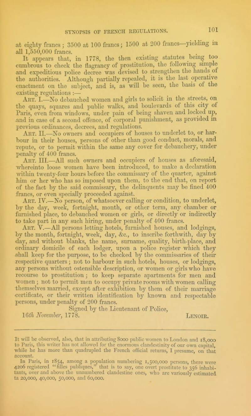 at eighty francs ; 3500 at 100 francs; 1500 at 200 francs—yielding in all 1,550,000 francs. It appears that, in 1778, the then existing statutes being too cumbrous to check the fiagrancy of prostitution, the following simple and expeditious police decree was devised to strengthen the hands of the authorities. Although partially repealed, it is the last operative enactment on the subject, and is, as will be seen, the basis of the existing regulations :— Art. I.—No debauclied women and girls to solicit in the streets, on the quays, squares and public walks, and l)Oulevards of this city of Paris, even from Avindows, under pain of being shaven and locked up, .and in case of a second offence, of corporal punishment, as provided in previous ordinances, decrees, and regulations. Art. II.—No owners and occupiers of liouses to underlet to, or har- bour in their houses, persons of other than good conduct, morals, and repute, or to permit within the same any cover for debauchery, under l^enalty of 400 francs. Art. III.—All such oAvners and occupiers of liouses as aforesaid, ■whereinto loose women have been introduced, to make a declaration Avithin twenty-four hours before the commissary of the quarter, against him or her Avho has so imposed upon them, to the end that, on report of the fact by the said commissary, the delinquents may be fined 400 francs, or even specially proceeded against. Art. IV.—No person, of whatsoever calling or condition, to underlet, by the day, Aveek, fortnight, month, or other term, any chamber or furnished place, to debauched Avomen or girls, or directly or indirectly to take part in any such hiring, under penalty of 400 francs. Art. V.— All persons letting hotels, furnished houses, and lodgings, by the month, fortnight, Aveek, day, &c., to inscribe fortliAvith, day by day, and Avithout blanks, the name, surname, quality, birth-place, and ordinary domicile of each lodger, upon a police register Avhich they ,shall keep for the purpose, to be checked by the commissaries of their respective quarters ; not to harbour in such hotels, houses, or lodgings, any persons Avithout ostensible description, or Avomen or girls Avho have recourse to prostitution ; to keep separate apartments for men and Avomen ; not to permit men to occupy private rooms Avith Avomen calling themselves married, except after exhibition by them of their marriage certificate, or their AATitten identification by knoAvn and respectable j)ersons, under penalty of 200 francs. Signed by the Lieutenant of Police, IGth Novemher, 1778. Lenoir. It will be observed, also, that in attributing 8cx)o pul)lic women to London and i8,ooo to Paris, this writer has not allowed for the enormous clandcstinity of our own capital, while he has more than quadrupled the French official returns, I presume, on that account. In Paris, in 1854, among a population numbering 1,500,000 persons, there were 4206 registered filles publiques, that is to say, one overt prostitute to 356 inhabi- tants, over and above the unnumbered clandestine ones, who are variously estimated ta 20,000, 40,000, 50,000, and 60,000.