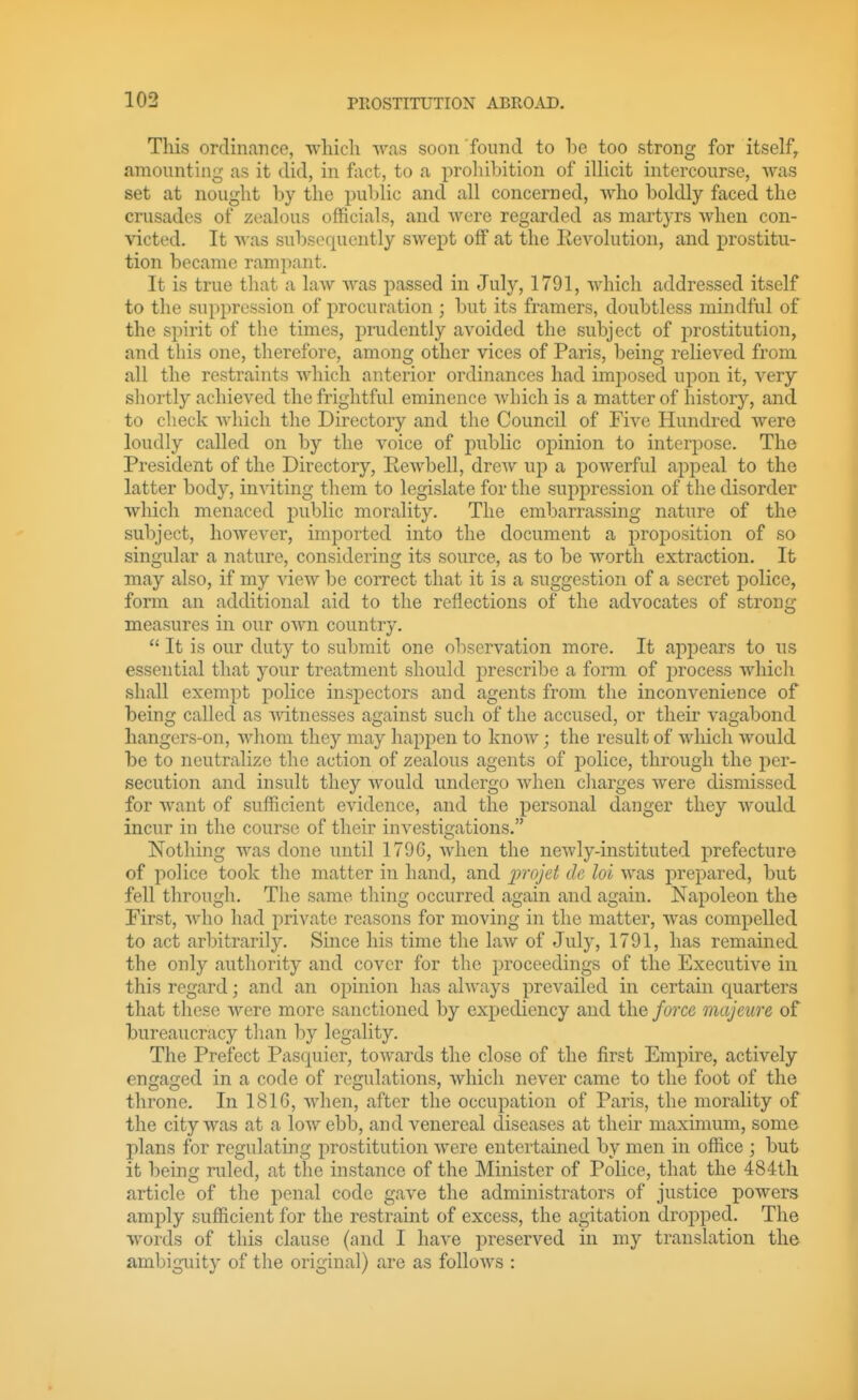 This ordinance, ■which was soon found to l)e too strong for itself, amounting as it did, in fact, to a prohibition of iUicit intercourse, was set at nought by the i^ublic and all concerned, who boldly faced the crusades of zealous officials, and were regarded as martyrs when con- victed. It •was subsequently swept off at the Revolution, and prostitu- tion became rampant. It is true that a law was passed in July, 1791, which addressed itself to the suppression of procuration ; but its framers, doubtless mindful of the spirit of the times, prudently avoided the subject of prostitution, and tliis one, therefore, among other vices of Paris, being relieved from all the restraints which anterior ordinances had imjiosed upon it, very shortly achieved the frightful eminence which is a matter of history, and to check which the Directory and tlie Council of Five Hundred were loudly called on by the voice of j)ublic opinion to interpose. The President of the Directory, Rewbell, drew up a poAverful appeal to the latter body, inviting them to legislate for the suppression of the disorder which menaced public morality. The embarrassing nature of the subject, however, imported into the document a proposition of so singular a nature, considering its source, as to be worth extraction. It may also, if my view be correct that it is a suggestion of a secret police, form an additional aid to the reflections of the advocates of strong measures in our own country.  It is our duty to submit one observation more. It appears to us essential that your treatment should prescribe a form of j^rocess which shall exempt police inspectors and agents from the inconvenience of being called as vdtnesses against such of the accused, or their vagabond hangers-on, whom they may happen to know; the result of which would be to neutralize the action of zealous agents of police, through the per- secution and insult they would undergo when cliarges were dismissed for want of sufficient evidence, and the personal danger they would incur in the course of their investigations. Nothing was done until 1796, when the newly-instituted prefecture of police took the matter in hand, and projet de hi was j)repared, but fell through. The same thing occurred again and again. Napoleon the First, who had private reasons for moving in the matter, was compelled to act arbitrarily. Since his time the laAv of July, 1791, has remained the only authority and cover for the proceedings of the Executive in this regard; and an opinion has always prevailed in certain Cjuarters that these were more sanctioned by expediency and the force majeure of bureaucracy tlian by legality. The Prefect Pasquier, towards the close of the first Empire, actively enj^acced in a code of reflations, which never came to the foot of the throne. In 1816, when, after the occupation of Paris, the morality of the city was at a low ebb, and venereal diseases at their maximum, some plans for regulating prostitution were entertained by men in office ; but it being ruled, at tlie instance of the Minister of Police, that the 484th article of the penal code gave the administrators of justice powers amply sufficient for the restraint of excess, the agitation dropped. The words of this clause (and I have preserved in my translation the ambiguity of the original) are as follows :