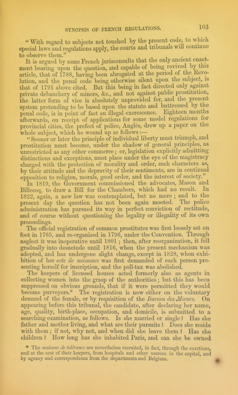  With regard to subjects not touched by the present code to which special hx\vs and regulations apply, the courts and tribunals will continue to observe them. It is argued by some French jurisconsults that the only ancient enact- ment bearing upon the question, and capable of being revived by this article, that of 1788, having been abrogated at the period of the devo- lution, and the penal code being otherwise silent upon the subject, is that of 1791 above cited. But this being in fact directed only against private debauchery of minors, &c., and not against public prostitution, the latter form of vice is absolutely unprovided for, and the present system pretending to be based upon the statute and buttressed by the penal code, is in point of fact an illegal excrescence. Eighteen months afterwards, on receipt of applications for some model regulations for provincial cities, the prefect of police, Angltis, drew up a paper on the whole subject, which he wound up as follows :—  Sooner or later the principle of individual liberty must triumph, and prostitution must become, under the shadow of general principles, as unrestricted as any other commerce; or, legislation expHcitly admitting distinctions and exceptions, must place under the eye of the magistracy charged with the protection of morality and order, such characters as, by their attitude and the depravity of their sentiments, are in continual opposition to religion, morals, good order, and the interest of society. In 1819, the Government commissioned the advocates, Mason and Billecoq, to draw a Bill for the Chambers, which had no result. In 1822, again, a new law was contemplated, but no more ; and to the present day the question has not been again mooted. The police administration has pursued its way in perfect conviction of rectitude, and of course without questioning the legality or illegality of its own proceedings. The official registration of common prostitutes was first loosely set on foot in 17G5, and re-organized in 1796, under the Convention. Through neglect it was inoperative until 1801 ; then, after reorganization, it fell gradually into desuetude until 1816, when the present mechanism was adopted, and has undergone slight change, except in 1828, when exhi- bition of her ade de naissance was first demanded of each person pre- senting herself for inscription, and the poll-tax was abolished. The keepers of licensed houses acted formerly also as agents in collecting women into the grasp of the authorities; but this has been suppressed on obvious grounds, that if it were permitted they would become purveyors.* The registration is now either on the voluntary demand of the female, or by requisition of the Bureau des Mamrs. On appearing before this tribunal, the candidate, after declaring her name, age, quality, birth-place, occupation, and domicile, is sul)mitted to a searching examination, as follows. Is she married or single ? Has she father and mother living, and what are their pursuits 1 Does she reside with them; if not, why not, and when did she leave them 1 Has she children 1 How long has she inhabited Paris, and can she be owned * The maisons de tolerance are nevertheless recruited, in fact, through the exertions, and at the cost of their keepers, from hospitals and other sources in the capital, and by agency and correspondence from the departments and Belgium.