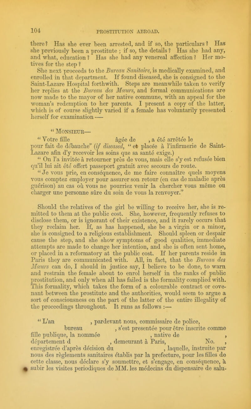 there ? Has she ever been arrested, and if so, the particulars 1 Has she previously been a prostitute ; if so, the details ? Has she had any, and what, education ? Has she had any venereal affection ? Her mo- tives for the step ? She next proceeds to the Bureau Sanitaire, is medically examined, and enrolled in that department. If found diseased, she is consigned to the Saint-Lazare Hospital forthwith. Steps are meanwhile taken to verify her replies at the Bureau des Mceurs, and formal communications are now made to the mayor of her native commune, with an appeal for the woman's redemption to her parents. I present a copy of the latter, which is of course slightly varied if a female has voluntarily presented herself for examination —  Monsieur—  Votre fille agee de , a etc arrete'e le pour fait de dt-bauche (if diseased,  et plac6e a Tinfirmerie de Saint- Lazare afin d'y recevoir les soins que sa sante exige.)  On I'a invitee a retourner pros de vous, mais elle s'y est refusee bien Cju'il lui ait etc offert passeport gratuit avec secours de route.  Je vous prie, en consequence, de me faire connaitre quels moyens vous comptez employer pour assurer son retour (en cas de maladie apres gu^rison) au cas ou vous ne pourriez venir la chercher vous meme ou charger une personne sure du soin de vous la renvoyer. Should the relatives of the girl be willing to receive her, she is re- mitted to them at the public cost. She, however, frequently refuses to disclose them, or is ignorant of their existence, and it rarely occurs that they reclaim her. If, as has happened, she be a virgin or a minor, she is consigned to a religious establishment. Should spleen or despair cause the step, and she show symptoms of good qualities, immediate attempts are made to change her intention, and she is often sent home, or placed in a reformatory at the public cost. If her parents reside in Paris they are communicated with. All, in fact, that the Bureau, des Mceurs can do, I should in justice say, I believe to be done, to warn and restrain the female about to enrol herself in the ranks of public prostitution, and only when all has failed is the formality complied with. This formality, which takes the form of a colourable contract or cove- nant between the prostitute and the authorities, would seem to argue a sort of consciousness on the part of the latter of the entire illegality of the proceedings tlirougliout. It runs as follows :—  L'an , pardevant nous, commissaire de police, bureau , s'est presentee pour etre inscrite comme fille publique, la nommee , native de » departement d , demeurant a Paris, No. , enregistree d'apres decision du , laquelle, instruite par nous des reglements sanitaires ^tablis par la prefecture, pour les filles de cette classe, nous declare s'y soumettre, et s'engage, en consequence, k ^ subir les visites periodic^ues de MM. les medecins du dispensaire de salu-