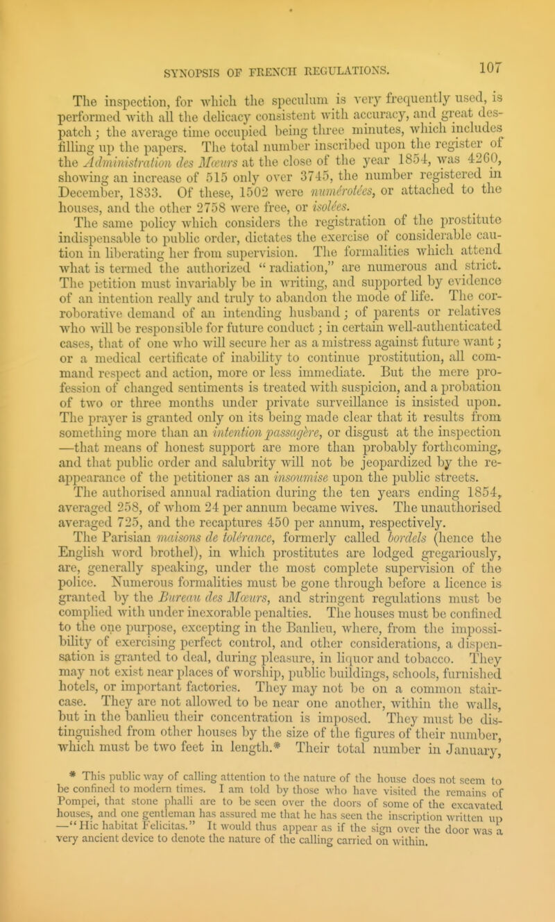 The inspection, for which the specuhim is very frequently used, is performed with all the delicacy consistent with accuracy, and great des- patch j the average time occupied being three minutes, which includes filling up the papers. The total number inscribed upon the register of the Admimstration des M(eurs at the close of the year 1854, was 4260, showing an increase of 515 only over 3745, the number registered in December, 1833. Of these, 1502 were numch-otecs, or attached to the houses, and the other 2758 were free, or isoh^es. The same policy which considers the registration of the prostitute indispensable to public order, dictates tlie exercise of considerable cau- tion in liberating her from supervision. The formalities which attend what is termed the authorized  radiation, are numerous and strict. The petition must invariably be in writing, and supported by evidence of an intention really and truly to abandon the mode of life. The cor- roborative demand of an intending husband; of parents or relatives who will be responsible for future conduct; in certain well-authenticated cases, that of one who will secure her as a mistress against future want; or a medical certificate of inability to continue prostitution, all com- mand respect and action, more or less immediate. But the mere pro- fession of changed sentiments is treated with suspicion, and a probation of two or three months under j^rivate surveillance is insisted upon. The prayer is granted only on its being made clear that it results from something more than an intention ixissaghe, or disgust at the inspection —that means of honest support are more than probably forthcoming, and that public order and salubrity will not be jeopardized by the re- aj^jiearance of the petitioner as an insoumise upon the public streets. The authorised annual radiation during the ten years ending 1854, averaged 258, of whom 24 per annum became wives. The unauthorised averaged 725, and the recaptures 450 per annum, respectively. The Parisian maisons de toUrance, formerly called hordds (hence the English word brothel), in which prostitutes are lodged gregariously, are, generally speaking, under the most complete supervision of the police. Numerous formalities must be gone through before a licence is granted by the Bureau des Mceurs, and stringent regulations must be complied with under inexorable penalties. The houses must be confined to the one purpose, excepting in the Baiilieu, where, from the impossi- bility of exercising perfect control, and otlier considerations, a dispen- sation is granted to deal, during pleasure, in liquor and tobacco. They may not exist near places of worship, public buildings, schools, furnished hotels, or important factories. They may not be on a common stair- case. They are not allowed to be near one another, within the walls, but in the banlieu their concentration is imposed. They must be dis- tinguished from other houses hy the size of the figures of their number, which must be two feet in length.* Their total number in January,' * This pulilic way of calling attention to the nature of the house does not seem to be confined to modern times. I am told by those who have visited the remains of Pompei, that stone phalli are to be seen over the doors of some of the excavated houses, and one gentleman has assured me that he has seen the inscription written up — Hie habitat Felicitas. It would thus appear as if the sign over the door was a very ancient device to denote the nature of the calling carried on within.