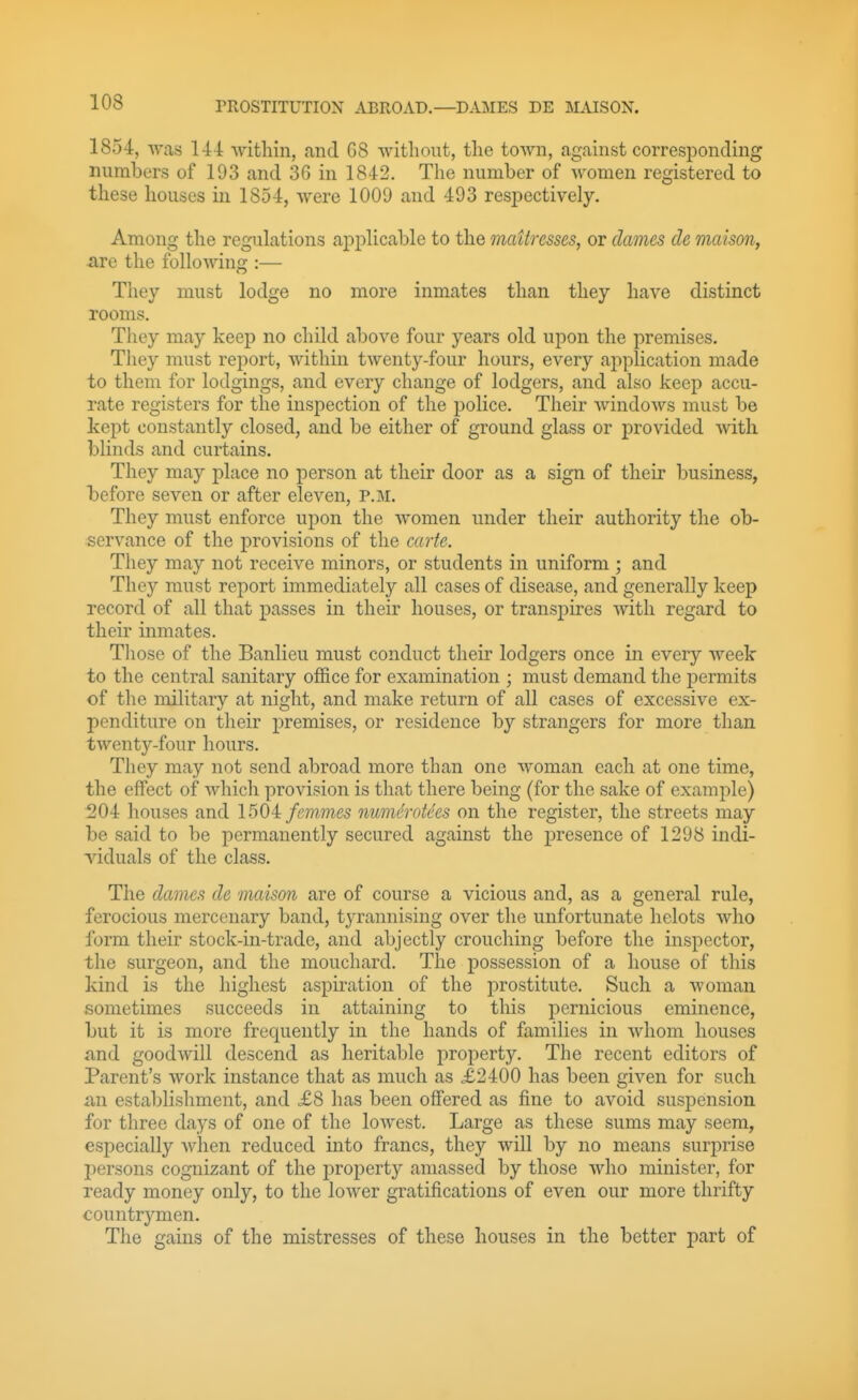 1854, was 141: within, .and G8 without, the town, against corresponding numbers of 193 and 3G in 1842. The number of women registered to these houses in 1854, were 1009 and 493 respectively. Among the regulations applicable to the maUresses, or dames de maison, -are the following :— They must lodge no more inmates than they have distinct rooms. They may keep no child above four years old upon the premises. They must report, within twenty-four hours, every application made to them for lodgings, and every change of lodgers, and also keep accu- rate registers for the inspection of the police. Their windows must be kept constantly closed, and be either of ground glass or j)rovided with blinds and curtains. They may place no person at their door as a sign of their business, before seven or after eleven, P.M. They must enforce upon the women under their authority the ob- servance of the provisions of the carte. They may not receive minors, or students in uniform ; and They must report immediately all cases of disease, and generally keep record of all that passes in their houses, or transpires with regard to their inmates. Those of the Banlieu must conduct their lodgers once in every week to the central sanitary ofi&ce for examination ; must demand the permits of the military at night, and make return of all cases of excessive ex- penditure on their premises, or residence by strangers for more than twenty-four hours. They may not send abroad more than one woman each at one time, the effect of which provision is that there being (for the sake of example) 204 houses and 1504 femmes numdrotees on the register, the streets may be said to be permanently secured against the presence of 1298 indi- viduals of the class. The dames de maison are of course a vicious and, as a general rule, ferocious mercenary band, tyrannising over the unfortunate helots who form their stock-in-trade, and abjectly crouching before the inspector, the surgeon, and the mouchard. The possession of a house of this kind is the highest aspiration of the prostitute. Such a woman sometimes succeeds in attaining to this pernicious eminence, but it is more frequently in the hands of families in whom houses and goodwill descend as heritable property. The recent editors of Parent's work instance that as much as .£2400 has been given for such an establishment, and <£8 has been offered as fine to avoid suspension for three days of one of the lowest. Large as these sums may seem, especially when reduced into francs, they will by no means surprise persons cognizant of the propert)' amassed by those who minister, for ready money only, to the lower gratifications of even our more thrifty countrymen. The gains of the mistresses of these houses in the better part of