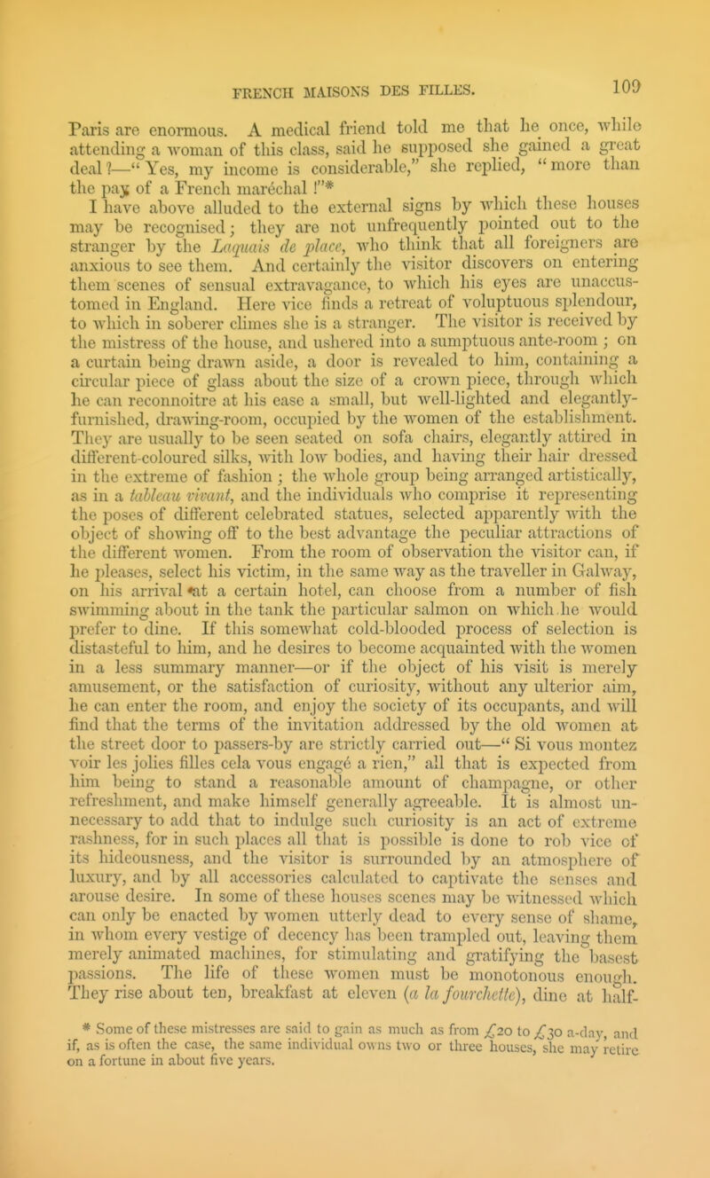 FRENCH MAISONS DES FILLES. Pcoris are enormous. A medical friend told me that lie once, while attending a woman of this class, said he supposed she gained a great deal ?— Yes, my income is considerable, she replied,  more than the pajj of a French mar^chal !* I have above alluded to the external signs by which these houses may be recognised; they are not unfrequently pointed out to the stranger by the Laquais de place, who think that all foreigners are anxious to see them. And certainly the visitor discovers on entering them scenes of sensual extravagance, to which his eyes are unaccus- tomed in England. Here vice finds a retreat of voluptuous splendour, to which in soberer cHmes she is a stranger. The visitor is received by the mistress of the house, and ushered into a sumptuous ante-room ; on a curtain being drawn aside, a door is revealed to him, containing a ciicular piece of glass about the size of a crown piece, through which lie can reconnoitre at his ease a small, but well-lighted and elegantly- furnished, drawing-room, occupied by the women of the establishment. They are usually to be seen seated on sofa chairs, elegantly attired in different-coloured silks, Avitli low bodies, and having their hair dressed in the extreme of fashion ; the Avhole group being arranged artistically, as in a tahkmt vivant, and the individuals Avho comprise it representing the poses of different celebrated statues, selected apparently Avith the object of showing off to the best advantage the peculiar attractions of the different women. From the room of observation the visitor can, if he pleases, select his victim, in the same way as the traveller in Galway, on his arrival fat a certain hotel, can choose from a number of fish swimming about in the tank the particular salmon on which he would prefer to dine. If this somewhat cold-blooded j)rocess of selection is distasteful to him, and he desires to become acquainted with the women in a less summary manner—or if the object of his visit is merely amusement, or the satisfaction of curiosity, without any ulterior aim, he can enter the room, and enjoy the society of its occujDants, and Avill find that the terms of the invitation addressed by the old women at the street door to passers-by are strictly carried out— Si vous niontez voir les jolies filles cela vous engag6 a rien, all that is expected from him being to stand a reasonable amount of champagne, or other refreshment, and make himself generally agreeable. It is almost un- necessary to add that to indulge such curiosity is an act of extreme rashness, for in such places all that is possible is done to rob vice of its hideousness, and the visitor is surrounded by an atmosphere of luxury, and by all accessories calculated to captivate the senses and arouse desire. In some of these houses scenes may be witnessed which can only be enacted by women utterly dead to every sense of shame, in whom every vestige of decency has been trampled out, leaving them merely animated machines, for stimulating and gratifying the basest passions. The life of these women must be monotonous enou-^di. They rise about ten, breakfast at eleven {a la fourclidtc), dine at half- * vSome of these mistresses are said to gain as much as from £20 to £yi a-dav and if, as is often the case, the same individual owns two or three houses, she may retire on a fortune in about five years.