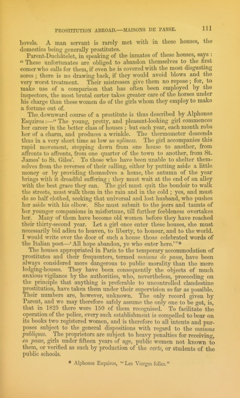 liovels. A man servant is rarely met with in these houses, the domestics being generally prostitutes. Parent-Duchatelet, in speaking of the inmates of these houses, says : These unfortunates are obliged to abandon themselves to the first comer who calls for them, if even he is covered with the most disgustmg sores ; there is no drawing back, if they would avoid blows and the very worst treatment. Their mistresses give them no repose; for, to make use of a comparison that has often been employed by the inspectors, the most brutal cnrter takes greater care of the horses under his charge than these women do of the girls whom they employ to make a fortune out of. The downward course of a prostitute is thus described by Alphonse Esquiros :— The young, pretty, and pleasant-looking girl commences her career in the better class of houses ; but each year, each month robs her of a charm, and produces a wrinkle. The thermometer descends thus in a very short time as low as ugliness. The girl accompanies this rapid movement, stepping down from one house to another, from affronts to affronts, from one quarter of the town to another, from St. James' to St. Giles'. To those who have been unable to shelter them- selves from the reverses of their calling, either by putting aside a little money or by providing themselves a home, the autumn of the year brings with it dreadful suffering ; they must wait at the end of an alley ■with the best grace they can. The girl must quit the boudoir to walk the streets, must walk them in the rain and in the cold ; yes, and must do so half clothed, seeking that universal and lost husband, who pushes her aside with his elbow. She must submit to the jeers and taunts of her younger companions in misfortune, till further feebleness overtakes her. Many of them have become old women before they have reached their thirty-second year. Let a girl once enter these houses, she must necessarily bid adieu to heaven, to liberty, to honour, and to the world. I would write over the door of such a house those celebrated words of the Italian poet—'All hope abandon, ye who enter here.'* The houses appropriated in Paris to the temporary accommodation of prostitutes and their frequenters, termed maisons de 2>(isse, have been always considered more dangerous to public morality than the mere lodging-houses. They have been consequently the objects of much anxious vigilance by the authorities, who, nevertheless,' proceeding on the principle that anything is preferable to uncontrolled clandestine prostitution, have taken them under their supervision so far as possible. Their numbers are, however, unknown. The only record given by Parent, and we may therefore safely assume the only one to be got, is, that in 182.5 there were 150 of them recognised. To facihtate the operation of the police, every such establishment is compelled to bear on its books two registered women, and is therefore to all intents and pur- poses subject to the general dispositions with regard to the maisons puUiques. The proprietors are subject to heavy penalties for receivino-, en passe, girls under fifteen years of age, public women not known to them, or verified as such by production of the carte, or students of the public schools. * Alphonse Esquiros,  Les Vicrgcs folks.