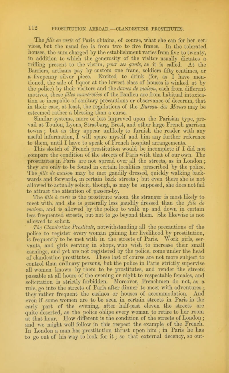 The fille en carte of Paris obtains, of course, what she can for her ser- vices, but the usual fee is from two to five francs. In the tolerated houses, the sum charged by the establishment varies from five to twenty, in addition to which the generosity of the visitor usually dictates a trifling present to the victim, 'j)oiir ses gants, as it is called. At the Barriers, artisans pay by custom one franc, soldiers fifty centimes, or a fivepenny silver piece. Excited to drink (for, as I have men- tioned, the sale of liquor at the lowest class of houses is winked at by the pohce) by their visitors and the dames de maison, each from different motives, these Jilles numerotecs of the Banlieu are from habitual intoxica- tion so incapable of sanitary precautions or observance of decorum, that in their case, at least, the regulations of the Bureau des Mceurs may be esteemed rather a blessing than a curse. Similar systems, more or less improved upon the Parisian tj^3e, pre- vail at Toulon, Lyons, Strasburg, Brest, and other large French garrison towns; but as they appear unlikely to furnish the reader with any useful information, I will spare myself and him any further reference to them, until I have to speak of French hospital arrangements. This sketch of French prostitution would be incomplete if I did not compare the condition of the streets of Paris with that of our own. The prostitutes in Paris are not spread over all the streets, as in London ; they are only to be found in certain localities prescribed by the police. The fille de maison may be met gaudily dressed, quickly walking back- wards and forwards, in certain back streets ; but even there she is not allowed to actually solicit, though, as may be supposed, she does not fail to attract the attention of passers-by. TliG fille a carte is the prostitute whom the stranger is most likely to meet with, and she is generally less gaudily dressed than the fiile de maison, and is allowed by the police to walk up and down in certain less frequented streets, but not to go beyond them. She hkewise is not allowed to solicit. The Clandestine Prostitute, notwithstanding all the precautions of the police to register every woman gaining her livelihood by prostitution, is frequently to be met with in the streets of Paris. Work girls, ser- vants, and girls serving in shops, who wish to increase their small earnings, and yet are not registered by the police, come under the head of clandestine prostitutes. These last of course are not more subject to control than ordinary persons, but the police in Paris strictly supervise all women known by them to be prostitutes, and render the streets jiassable at all hours of the evening or night to respectable females, and solicitation is strictly forbidden. Moreover, Frenchmen do not, as a rule, go into the streets of Paris after dinner to meet with adventures ; they rather frequent the casinos or houses of accommodation. And even if some women are to be seen in certain streets in Paris in the early part of the evening, after half-past eleven the streets are quite deserted, as the police obhge every woman to retire to her room at that hour. How different is the condition of the streets of London; and we might well follow in this respect the example of the French. In London a man has prostitution thrust upon him ; in Paris he has to go out of his Avay to look for it; so that external decency, so out-