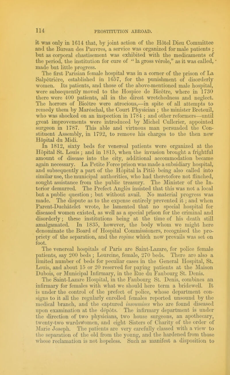 it was only in 1G14 that, by joint action of the Hotel Dieii Committee and the Bureau des Pauvres, a service was organized for male patients ; but as corporal chastisement was exhibited with the medicaments of the period, the institution for cure of  la gross v6role, as it was called,' made but little progress. The first Parisian female hospital was in a comer of the prison of La Salpetriere, established in 1G57, for the punishment of disorderly women. Its patients, and those of the above-mentioned male hosj^ital, were subsequently moved to the Hospice de Bicetre, where in 1730 there were 400 patients, all in the direst wretchedness and neglect. The horrors of Bicetre were atrocious,—in spite of all attempts to remedy them by Maresclial, the Court Physician ; the minister Breteuil, who was shocked on an inspection in 1784 ; and other reformers—until great improvements were introduced by Michel Cullerier, appointed surgeon in 1787. This able and virtuous man persuaded the Con- stituent Assembly, in 1792, to remove liis charges to the then new Hopital du Midi. In 1812, sixty beds for venereal patients were organized at the Hopital St. Louis ; and in 1815, when the invasion brouglit a frightful amount of disease into the city, additional accommodation became again necessary. La Petite Force prison was made a subsidiary hospital, and subsequently a part of the Hopital la Pitie being also called into similar use, the municipal authorities, who had theretofore not flinched, sought assistance from the public treasury. The Minister of the In- terior demurred. The Prefect Angles insisted that this was not a local but a public question; but without avail. No material progress was made. The dispute as to the expense entirely prevented it; and when Parent-Duchatelet wrote, he lamented that no special hospital for diseased women existed, as well as a special prison for the criminal and disorderly; these institutions being at the time of his death still amalgamated. In 1835, however, the body whom we might here denominate the Board of Hospital Commissioners, recognised the pro- priety of the separation, and the regime which now prevails was set on foot. The venereal hospitals of Paris are Saint-Lazare, for police female patients, say 200 beds ; Lourcine, female, 270 beds. There are also a limited numljer of beds for j)eculiar cases in the General Hospital, St. Louis, and about 15 or 20 reserved for paying patients at the ]\Iaison Dubois, or Municipal Infirmary, in the Rue du Faubourg St. Denis. The Saint-Lazare Hospital, in the Faubourg St. Denis, combines an infirmary for females with what we should here term a bridewell. It is under the control of the prefect of police, whose department con- signs to it all the regularly enrolled females reported unsound by the medical branch, and the captured insoumiscs who are found diseased upon examination at the depots. The infirmary department is under the direction of two physicians, two house surgeons, an apothecary, twenty-two wardswomen, and eight Sisters of CTiarity of the order of Marie Joseph. The patients are very carefully classed with a view to the separation of the old from the young, and the hardened from those whose reclamation is not hopeless. Such as manifest a disposition to