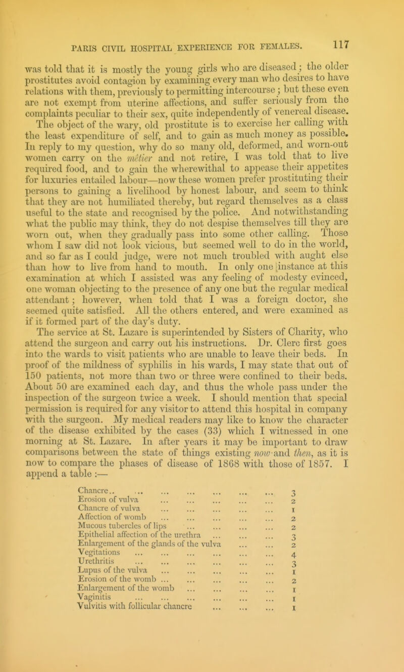 was told that it is mostly the young girls who are diseased; the older prostitutes avoid contagion by examining every man who desires to have relations with them, previously to permitting intercourse; but these even are not exempt from uterine affections, and suffer seriously from the complaints peculiar to their sex, quite independently of venereal disease. The object of the wary, old prostitute is to exercise her calhng with the least expenditure of self, and to gain as much money as possible. In reply to my question, why do so many old, deformed, and worn-out women carry on the metier and not retire, I was told that to live required food, and to gain the wherewithal to appease their appetites for luxuries entailed labour—now these women prefer prostituting their persons to gaining a livelihood by honest labour, and seem to think that they are not humiliated thereby, but regard themselves as a class useful to the state and recognised by the police. And notwithstanding what the public may think, they do not despise themselves till they are worn out, when they gradually pass into some other calling. Those whom I saw did not look vicious, but seemed well to do in the world, and so far as I could judge, were not much troubled with aught else than how to hve from hand to mouth. In only one instance at this examination at which I assisted was any feeling of modesty evinced, one woman objecting to the presence of any one but the regular medical attendant; however, when told that I was a foreign doctor, she seemed quite satisfied. All the others entered, and were examined as if it formed part of the day's duty. The service at St. Lazare is superintended by Sisters of Charity, who attend the surgeon and carry out his instructions. Dr. Clerc first goes into the wards to visit patients who are unable to leave their beds. In proof of the mildness of syphilis in his wards, I may state that out of 150 patients, not more than two or three were confined to their beds. About 50 are examined each day, and thus the whole pass under the inspection of the surgeon twice a week. I should mention that special permission is required for any visitor to attend this hospital in company with the surgeon. My medical readers may like to know the character of the disease exhibited by the cases (33) which I witnessed in one morning at St. Lazare. In after years it may be important to draw comparisons between the state of things existing iww ?a\ii then, as it is now to compare the phases of disease of 18G8 with those of 1857. I append a table :— Chancre.. Erosion of vulva Chancre of vulva Affection of womb Mucous tubercles of lips ... Epithelial affection of the urethra Enlargement of the glands of the vulva Vegitations Urethritis Lupus of the vulva Erosion of the womb Enlargement of the womb Vaginitis Vulvitis with follicular chancre