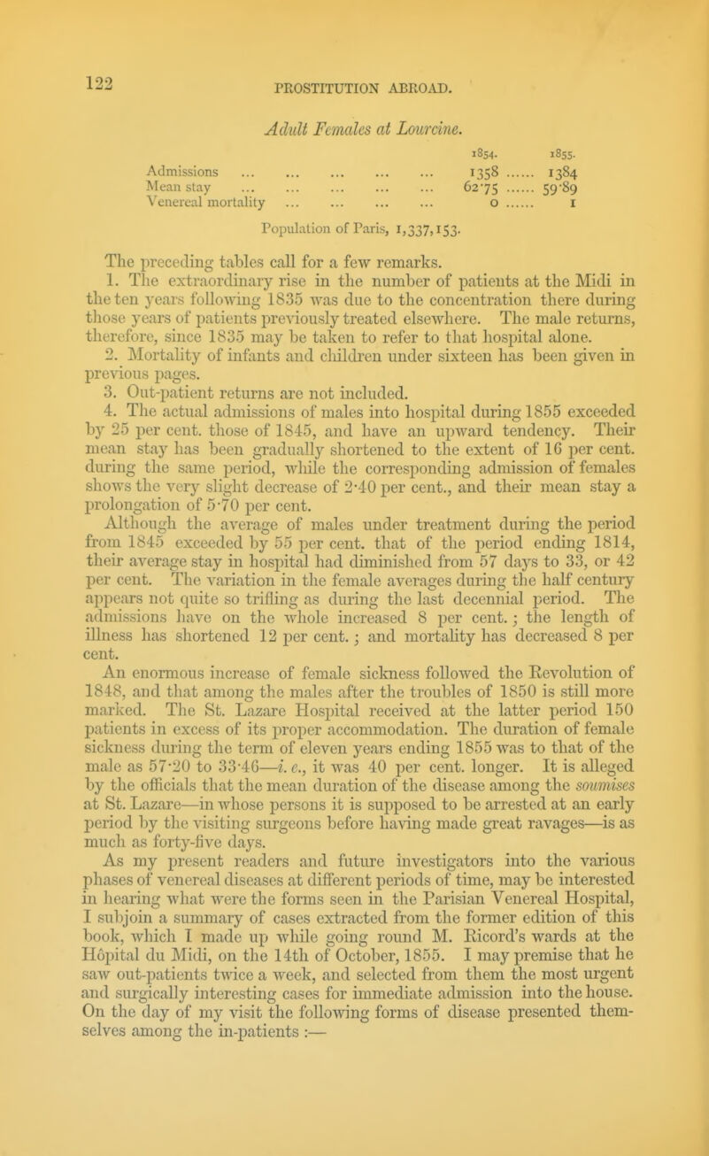 Adult Females at Lourcine. i8s4. iSss- Admissions Mean stay Venereal mortality 1358 6275 o 1384 59-89 I Population of Paris, 1,337,153. The preceding tables call for a few remarks. 1. The extraordinary rise in the number of patients at the Midi in the ten years following 1835 Avas due to the concentration there during those years of patients previously treated elsewhere. The male returns, therefore, since 1835 may be taken to refer to tliat hospital alone. 2. Mortality of infants and cliildren under sixteen has been given in prcAnious pages. 3. Out-patient returns are not included. 4. The actual admissions of males into hospital during 1855 exceeded by 25 per cent, those of 1845, and have an upward tendency. Their mean stay has been gradually shortened to the extent of 16 per cent, during the same period, wliile the corresponding admission of females shows the very slight decrease of 2-40 per cent., and their mean stay a prolongation of 5-70 per cent. Although the average of males under treatment during the period from 1845 exceeded by 55 per cent, that of the period ending 1814, their average stay in hospital had diminished from 57 days to 33, or 42 per cent. The variation in the female averages during the half century appears not quite so trifling as during the last decennial period. The admissions have on the whole increased 8 per cent.; the length of illness has shortened 12 per cent.; and mortahty has decreased 8 per cent. An enormous increase of female sickness followed the Revolution of 1848, and tliat among the males after the troubles of 1850 is still more marked. Tlie St. Lazare Hospital received at the latter period 150 patients in excess of its proper accommodation. The duration of female sickness during the term of eleven years ending 1855 was to that of the male as 57*20 to 33-4G—i. e., it was 40 per cent, longer. It is alleged by the officials that the mean duration of the disease among the soumises at St. Lazare—in whose persons it is supposed to be arrested at an early period by the visiting surgeons before having made great ravages—is as much as forty-five days. As my present readers and future investigators into the various phases of venereal diseases at diff'erent periods of time, may be interested in hearing what were the forms seen in the Parisian Venereal Hospital, I sulijoin a summary of cases extracted from the former edition of this book, wliich I made up while going round M. Ricord's wards at the H6i)ital du Midi, on the 14th of October, 1855. I may premise that he saw out-j)atients twice a week, and selected from them the most urgent and surgically interesting cases for immediate admission into the house. On the day of my visit the following forms of disease presented them- selves among the in-patients :—