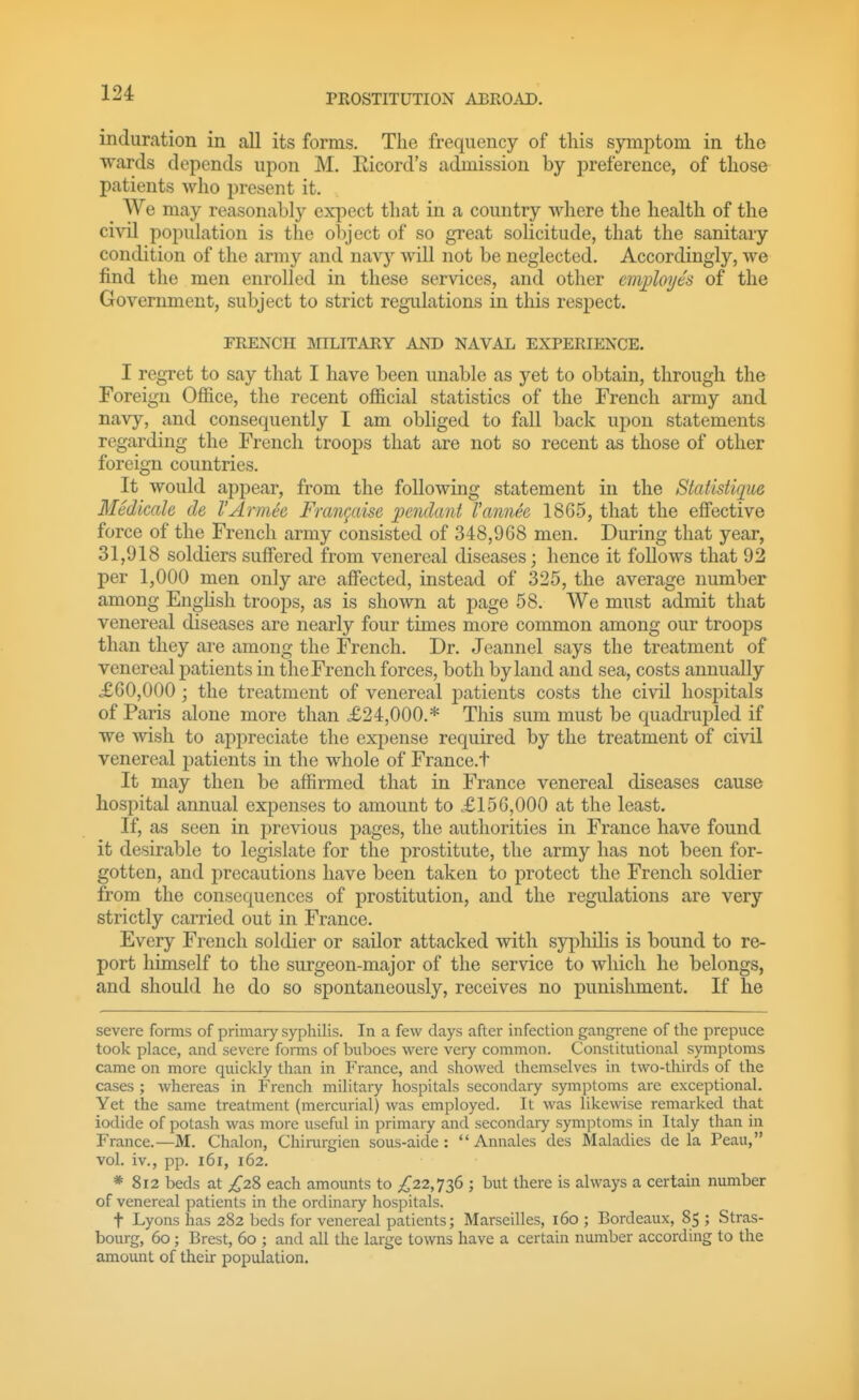 induration in all its forms. The frequency of this symptom in the ■wards depends upon M. Eicord's admission by preference, of those patients who present it. We may reasonably expect that in a country where the health of the civil population is the object of so great solicitude, that the sanitary condition of the army and navy will not be neglected. Accordingly, we find the men enrolled in these services, and other employes of the Government, subject to strict regulations in this respect. FRENCH MILITARY AND NAVAL EXPERIENCE. I regret to say that I have been unable as yet to obtain, through the Foreign Office, the recent official statistics of the French army and navy, and consequently I am obliged to fall back upon statements regarding the French troops that are not so recent as those of other foreign countries. It would appear, from the following statement in the Statistique Medicah de I'Armee Frangaise pendant I'annee 1865, that the effective force of the French army consisted of 348,968 men. During that year, 31,918 soldiers suffered from venereal diseases; hence it follows that 92 per 1,000 men only are affected, instead of 325, the average number among English troops, as is shown at page 58. We must admit that venereal diseases are nearly four times more common among our troops than they are among the French. Dr. Jeannel says the treatment of venereal patients in the French forces, both by land and sea, costs annually X60,000; the treatment of venereal jiatients costs the civil hospitals of Paris alone more than £24,000.* Tliis sum must be quadrupled if we wish to appreciate the expense required by the treatment of civil venereal patients in the whole of France.t It may then be affirmed that in France venereal diseases cause hospital annual expenses to amount to .£156,000 at the least. If, as seen in j^revious pages, the authorities in France have found it desirable to legislate for the prostitute, the army has not been for- gotten, and precautions have been taken to protect the French soldier from the consequences of prostitution, and the regulations are very strictly carried out in France. Every French soldier or sailor attacked with syphilis is bound to re- port liimself to the surgeon-major of the service to which he belongs, and should he do so spontaneously, receives no punishment. If he severe forms of primary syphilis. In a few days after infection gangrene of the prepuce took place, and severe foiTns of buboes were very common. Constitutional symptoms came on more quickly than in PVance, and showed themselves in two-thirds of the cases ; whereas in P'rench military hospitals secondary symptoms are exceptional. Yet the same treatment (mercurial) was employed. It was likewise remarked that iodide of potash was more useful in primary and secondaiy symptoms in Italy than in France.—M. Chalon, Chirurgien sous-aide:  Annales des Maladies de la Peau, vol. iv., pp. i6i, 162. * 812 beds at £2% each amounts to £22,^2)^ ; but there is always a certain number of venereal patients in the ordinary hospitals. t Lyons has 282 beds for venereal patients; Marseilles, 160 ; Bordeaux, 85 ; Stras- bourg, 60; Brest, 60 ; and all the large towns have a certain number according to the amount of their population.