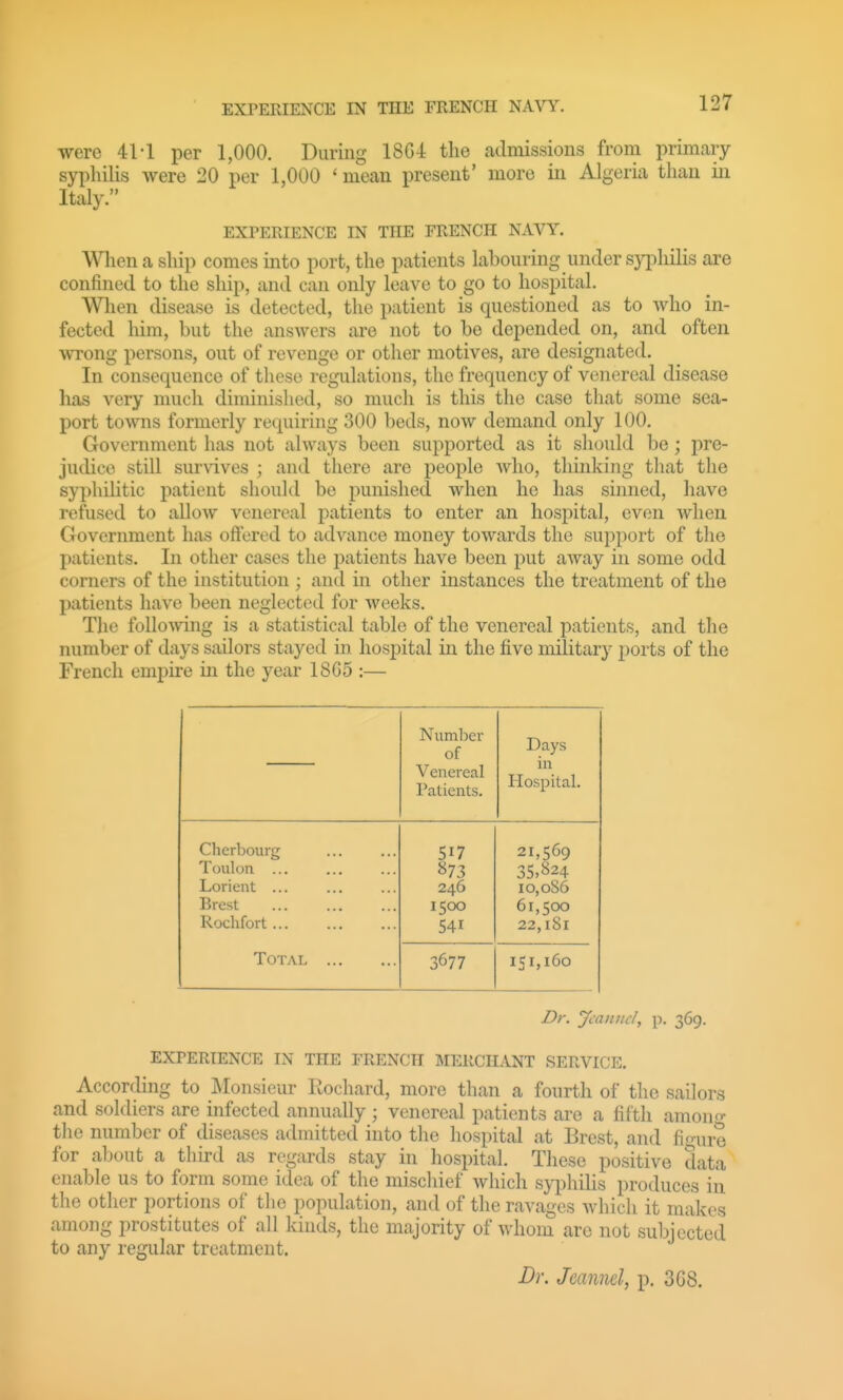 EXPERIENCE IN THE FRENCH NAVY. were 41-1 per 1,000. During 18G4 the admissions froni primary syphilis were 20 per 1,000 ' mean present' more in Algeria than in Italy. EXPERIENCE IN THE FRENCH NAVY. Wlien a ship comes into port, the patients labouring under syphilis are confined to the ship, and can only leave to go to hospital. Wlien disease is detected, the patient is questioned as to who in- fected him, but the answers are not to be depended on, and often wrong persons, out of revenge or other motives, are designated. In consequence of these regulations, the frequency of venereal disease has very much diminished, so much is this the case that some sea- port towns formerly requiring 300 beds, now demand only 100. Government has not always been supported as it should be; pre- judice still survives ; and there are people who, thinking that the syphilitic patient should be punished when he has sinned, have refused to alloAV venereal patients to enter an hospital, even when Government has offered to advance money towards the support of the patients. In other cases the patients have been j^ut away in some odd corners of the institution ; and in other instances the treatment of the patients have been neglected for weeks. The folloAving is a statistical table of the venereal patients, and the number of days sailors stayed in hospital in the five military ports of the French empire in the year 18G5 :— Number of Venereal Patients. Days in Hospital. Cherbourg Toulon ... Lorieut ... Brest Rochfort ... Total «73 246 1500 541 21,569 35.824 10,086 61,500 22,l8l 3677 151,160 Dr. Jcanncl, p. 369. EXPERIENCE IN THE FRENCH MERCHANT SERVICE. According to Monsieur Rochard, more than a fourth of the sailors and soldiers are infected annually ; venereal patients are a fifth amono- the number of diseases admitted into the hospital at Brest, and fi'nire for about a third as regards stay in hospital. These positive data enable us to form some idea of the miscliief which syiDhilis produces in the other portions of the population, and of the ravages which it makes among prostitutes of all kinds, the majority of whom are not subjected to any regular treatment. Dr. Jcannd, p. 3G8.