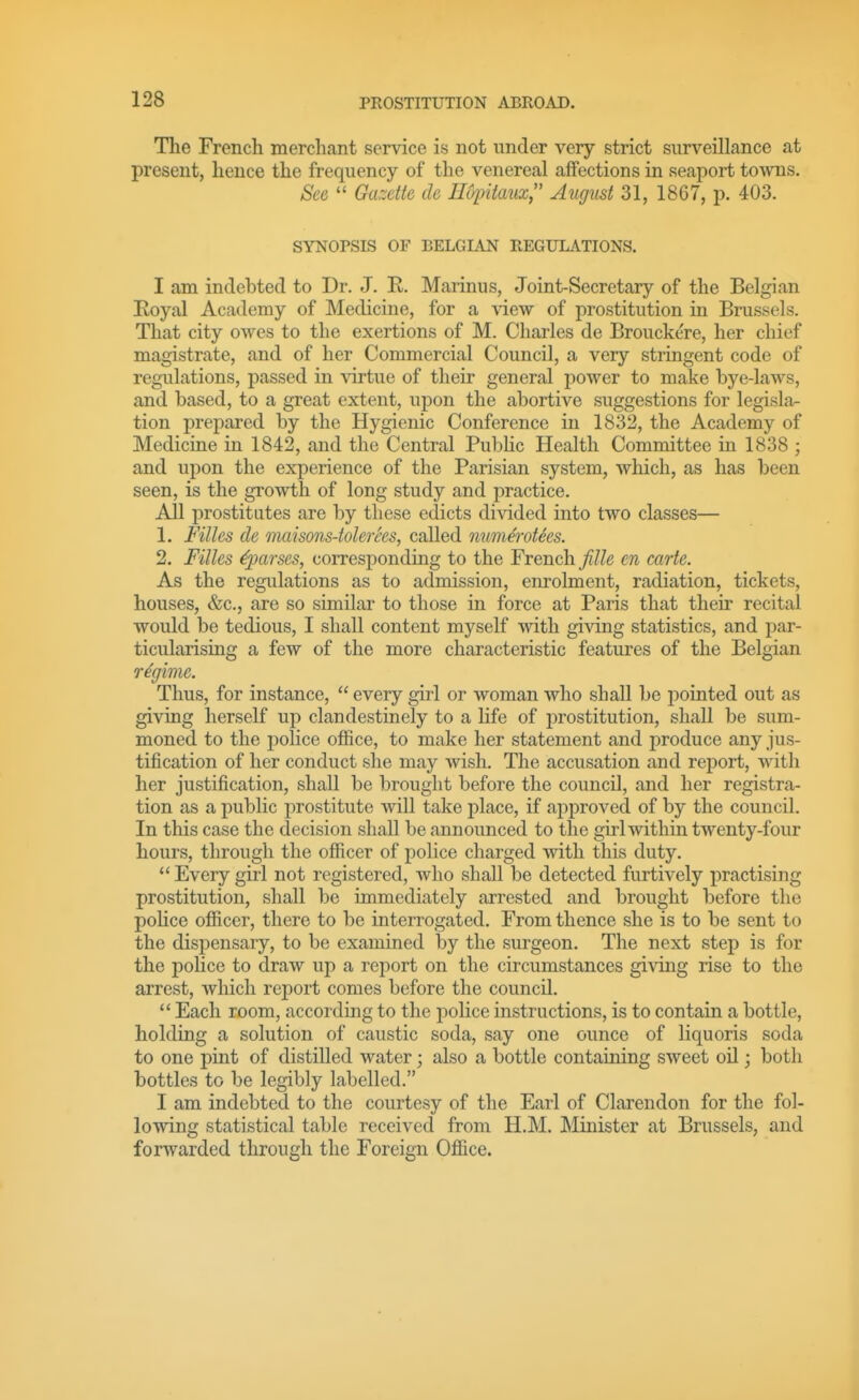 The French merchant service is not under very strict surveillance at present, hence the frequency of the venereal affections in seaport to-vvns. See  Gazette tie Hopiiaux, August 31, 1867, p. 403. SYNOPSIS OF BELGLAN REGULATIONS. I am indebted to Dr. J. R. Marinus, Joint-Secretary of the Belgian Eoyal Academy of Medicine, for a view of prostitution in Brussels. That city owes to the exertions of M. Charles de Brouckere, her chief magistrate, and of her Commercial Council, a very stringent code of regulations, passed in virtue of their general power to make bye-laws, and based, to a great extent, upon the abortive suggestions for legisla- tion prepared by the Hygienic Conference in 1832, the Academy of Medicine in 1842, and the Central Public Health Committee in 1838 ; and upon the experience of the Parisian system, wliich, as has been seen, is the growth of long study and practice. All prostitutes are by these edicts divided into two classes— 1, Filles de maisons-tolerSes, called num&otSes. 2. Filles ^parses, corresponding to the French fiUe en carte. As the regulations as to admission, enrolment, radiation, tickets, houses, &c,, are so similar to those in force at Paris that their recital would be tedious, I shall content myself with giving statistics, and par- ticularising a few of the more characteristic features of the Belgian regime. Thus, for instance,  every girl or woman who shall be pointed out as giving herself up clandestinely to a Hfe of prostitution, shall be sum- moned to the police office, to make her statement and produce any jus- tification of her conduct she may wish. The accusation and report, with her justification, shall be brought before the council, and her registra- tion as a public prostitute will take place, if approved of by the council. In this case the decision shall be announced to the girl within twenty-four hours, through the officer of police charged with this duty.  Every girl not registered, who shall be detected furtively practising prostitution, shall be immediately arrested and brought before the police officer, there to be interrogated. From thence she is to be sent to the dispensary, to be examined by the surgeon. The next step is for the police to draw up a report on the circumstances giving rise to the arrest, which report comes before the council.  Each room, according to the police instructions, is to contain a bottle, holding a solution of caustic soda, say one ounce of liquoris soda to one pint of distilled water; also a bottle containing sweet oil; both bottles to be legibly labelled. I am indebted to the courtesy of the Earl of Clarendon for the fol- lowing statistical table received from H.M. Minister at Brussels, and forwarded through the Foreign Office.