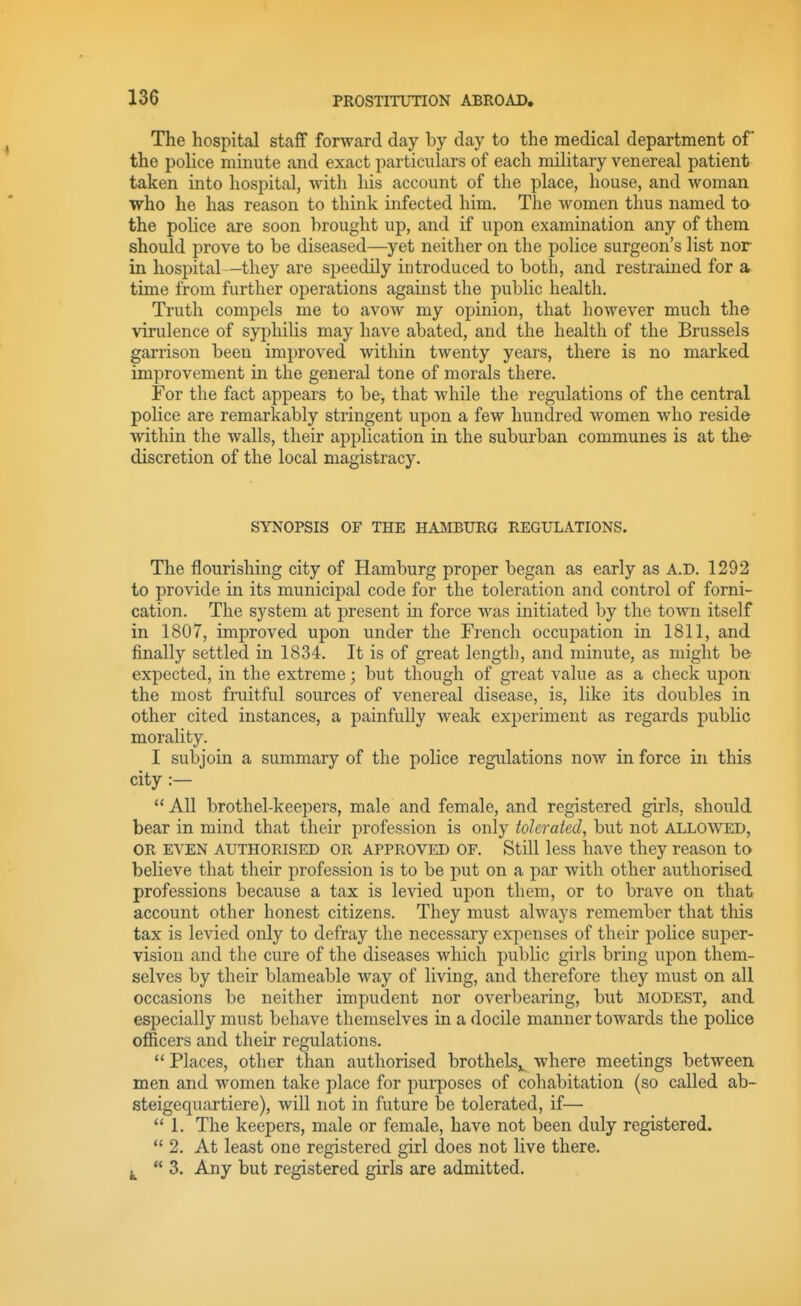 The hospital staff forward day by day to the medical department of the police minute and exact particulars of each military venereal patient taken into hospital, with his account of the place, house, and woman who he has reason to think infected him. The women thus named to the police are soon brought up, and if upon examination any of them should prove to be diseased—yet neither on the police surgeon's list nor in hospital—they are speedily introduced to both, and restrained for a time from further operations against the public health. Truth compels me to avow my opinion, that however much the virulence of syphihs may have abated, and the health of the Brussels garrison been improved within twenty years, there is no marked improvement in the general tone of morals there. For the fact appears to be, that while the regulations of the central police are remarkably stringent upon a few hundred women who reside within the walls, their application in the suburban communes is at the discretion of the local magistracy. SYNOPSIS OF THE HAMBURG REGULATIONS. The flourishing city of Hamburg proper began as early as A.D. 1292 to provide in its municipal code for the toleration and control of forni- cation. The system at present in force was initiated by the town itself in 1807, improved upon under the French occupation in 1811, and finally settled in 1834. It is of great length, and minute, as might be expected, in the extreme; but though of great value as a check upon the most fruitful sources of venereal disease, is, like its doubles in other cited instances, a painfully weak experiment as regards public morality. I subjoin a summary of the police regulations now in force in this city :—  All brothel-keepers, male and female, and registered girls, should bear in mind that their profession is only tolerated, but not allowed, OR EVEN AUTHORISED OR APPROVED OF. Still less have they reason to believe that their profession is to be put on a par with other authorised professions because a tax is levied upon them, or to brave on that account other honest citizens. They must always remember that this tax is levied only to defray the necessary expenses of their police super- vision and the cure of the diseases which public girls bring upon them- selves by their blameable way of living, and therefore they must on all occasions be neither impudent nor overbearing, but modest, and especially must behave themselves in a docile manner towards the police officers and their regulations.  Places, other than authorised brothels,, where meetings between men and women take place for purposes of cohabitation (so called ab- steigequartiere), will not in future be tolerated, if—  1. The keepers, male or female, have not been duly registered.  2. At least one registered girl does not live there.  3. Any but registered girls are admitted.