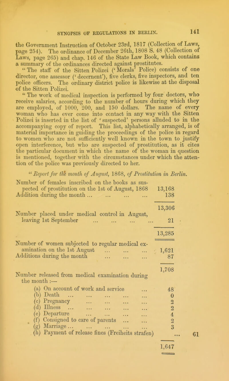 the Government Instruction of October 23rd, 1817 (Collection of Laws, page 254). The ordinance of December 2Gth, 1808 S. 48 (Collection of Laws, page 265) and chap. 146 of the State Law Book, which contains a summary of the ordinances directed against prostitutes.  The staff of the Sitten Polizei (' Morals' Police) consists of one director, one assessor (' decernent'), five clerks, five inspectors, and ten police officers. The ordinary district police is likewise at the disposal of the Sitten Polizei.  The work of medical inspection is performed by four doctors, who receive salaries, according to the number of hours during which they are employed, of 1000, 200, and 150 dollars. The name of every woman who has ever come into contact in any way with the Sitten Polizei is inserted in the list of ' suspected' persons alluded to in the accompanying copy of report. This list, alphabetically arranged, is of material importance in guiding the proceedings of the police in regard to women who are not sufficiently Avell known in the town to justify open interference, but who are suspected of prostitution, as it cites the particular document in which the name of the woman in question is mentioned, together with the circumstances under which the atten- tion of the police was previously directed to her. Report foi' th*e month of August, 1868, of Prostitution in Berlin. Number of females inscribed on the books as sus- pected of prostitution on the 1st of August, 1868 13,168 Addition during the month ... ... ... ... 138 13,306 Number placed under medical control in August, leaving 1st September ... ... ... ... 21 13,285 Number of women subjected to regular medical ex- amination on the 1st August ... ... ... 1,621 Additions during the month ... ... ... 87 1,708 Number released from medical examination during the month :— (a) On account of work and service ... 48 (b) Death 0 (c) Pregnancy 2 (d) Illness ... ... ... ... ... 2 (e) Departure ... ... ... ... 4 (f) Consigned to care of parents 2 (g) Marriage 3 (h) Payment of release fines (Freiheits strafen) ... q\ 1,647