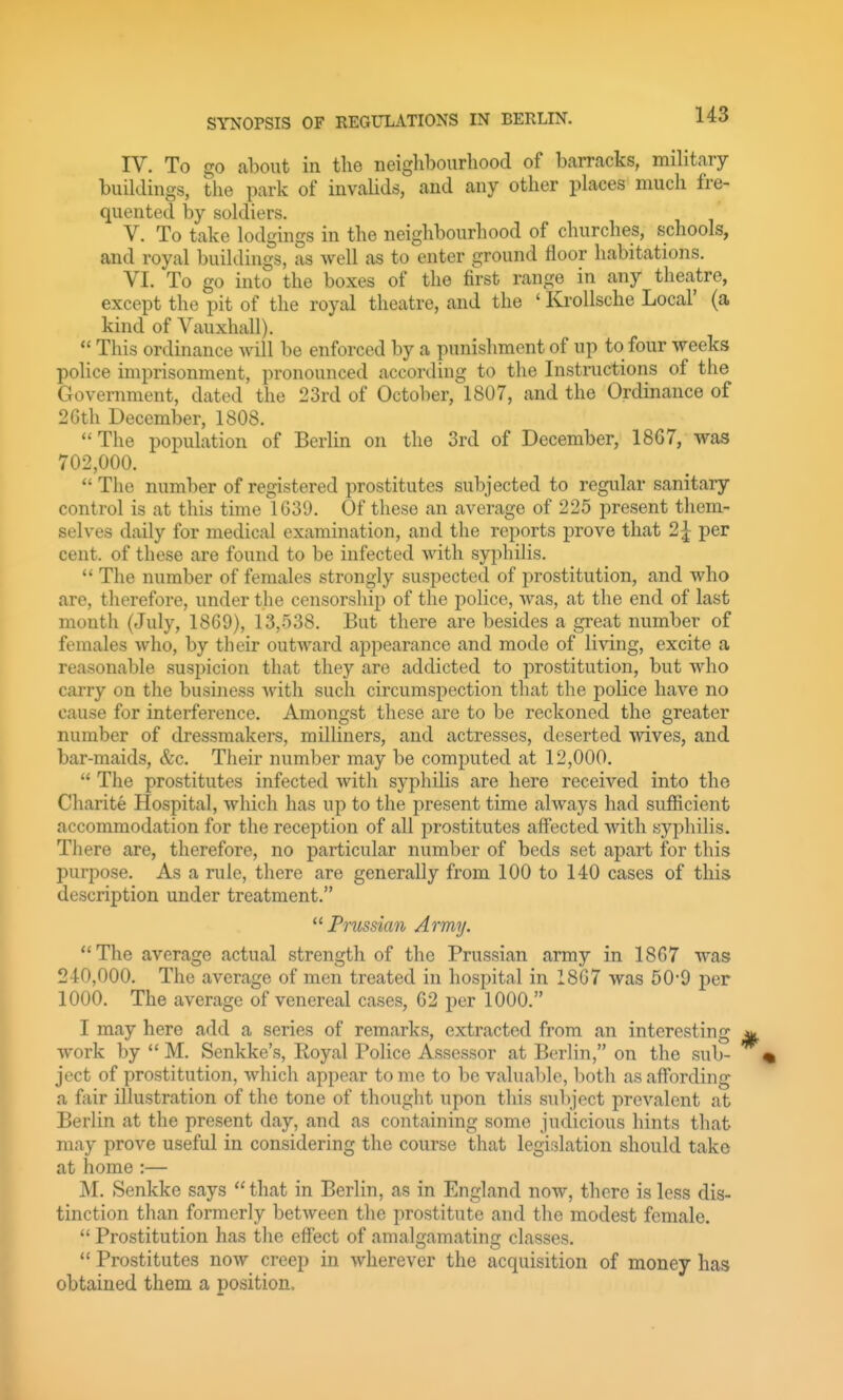 IV. To go about in the neiglibourliood of barracks, military buildings, the park of invalids, and any other places much fre- quented by soldiers. V. To take lodgings in the neighbourhood of churches, schools, and royal buildings, as well as to enter ground floor habitations. VI. To go into the boxes of the first range in any theatre, except the pit of the royal theatre, and the ' Krollsche Local' (a kind of Vauxhall).  This ordinance will be enforced by a punishment of up to four weeks police imprisonment, pronounced according to the Instructions of the Government, dated the 23rd of October, 1807, and the Ordinance of 26th December, 1808. The population of Berlin on the 3rd of December, 18G7, was 702,000.  The number of registered prostitutes subjected to regular sanitary control is at this time 1639. Of these an average of 225 present them- selves daily for medical examination, and the reports prove that 2| per cent, of these are found to be infected with syphilis.  The number of females strongly suspected of prostitution, and who are, therefore, under the censorship of the police, was, at the end of last month (July, 1869), 13,538. But there are besides a great number of females who, by their outward appearance and mode of living, excite a reasonable suspicion that they are addicted to prostitution, but who carry on the business with such circumspection that the poKce have no cause for interference. Amongst these are to be reckoned the greater number of dressmakers, milliners, and actresses, deserted wives, and bar-maids, &c. Their number may be computed at 12,000.  The prostitutes infected with syphilis are here received into the Charite Hospital, which has up to the present time always had sufficient accommodation for the reception of all prostitutes affected Avith syphilis. There are, therefore, no particular number of beds set apart for this purpose. As a rule, there are generally from 100 to 140 cases of this description under treatment. Prussian Army. The average actual strength of the Prussian army in 1867 was 240,000. The average of men treated in hospital in 1867 was 50-9 per 1000. The average of venereal cases, 62 per 1000. I may here add a series of remarks, extracted from an interesting work by  M. Senkke's, Royal Police Assessor at Berlin, on the sub- ject of prostitution, which appear to mo to be valuaT)le, both as affording a fair illustration of the tone of thought upon this su1)ject prevalent at Berlin at the present day, and as containing some judicious hints that may prove useful in considering the course that legislation should take at home :— M. Senkke says that in Berlin, as in England now, there is less dis- tinction than formerly between the prostitute and the modest female.  Prostitution has the effect of amalgamating classes.  Prostitutes now creep in wherever the acquisition of money has obtained them a position.