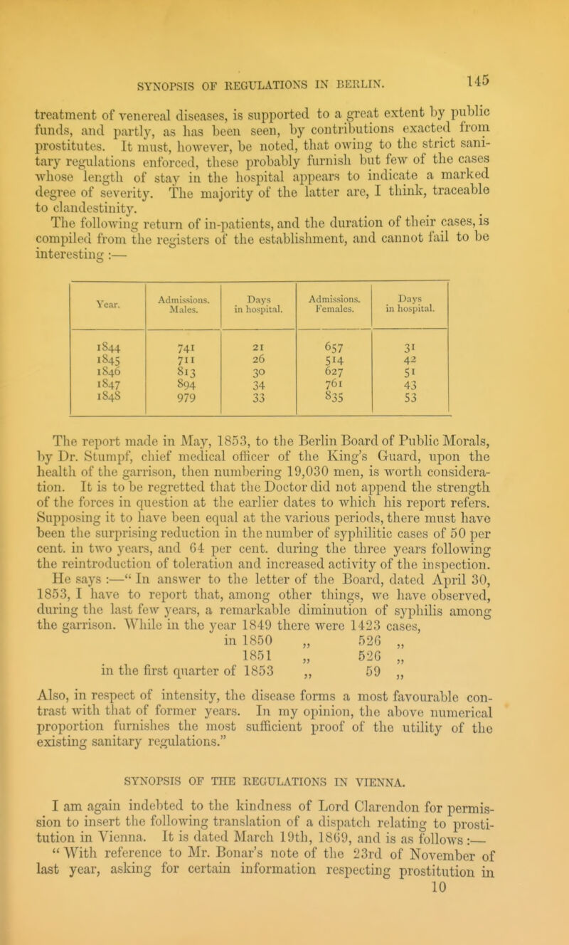 U5 treatment of venereal diseases, is supported to a great extent by public funds, and partly, as has been seen, by contributions exacted from prostitutes. It must, however, be noted, that owing to the strict sani- tary regulations enforced, these probably furnish but few of the cases whose length of stay in the hospital appears to indicate a marked degree of severity, the majority of the latter are, I think, traceable to chmdestinity. The foHowing return of in-patients, and the duration of their cases, is compiled from llie registers of the establislmient, and cannot lail to be interesting :— Year. Admissions. Males. Days in hospital. Admissions. Females. Days in hospital. 1844 741 21 657 31 1845 711 26 514 4^ 1846 813 30 627 51 1847 894 34 761 43 1848 979 835 53 The report made in May, 1853, to the Berlin Board of Public Morals, by Dr. Stumpf, chief medical officer of the King's Guard, upon the health of the garrison, then numbering 19,030 men, is worth considera- tion. It is to be regretted that the Doctor did not append the strength of the forces in question at the earlier dates to which his report refers. Supposing it to have been equal at the various periods, there must have been the surprising reduction in the number of syphilitic cases of 50 per cent, in two years, and G4 per cent, during the three years following the reintroduction of toleration and increased activity of the inspection. He says :— In answer to the letter of the Board, dated April 30, 1853, I have to report that, among other things, we have observed, during the last few years, a remarkable diminution of syphilis among the garrison. While in the year 1849 there were 14-23 cases, in 1850 „ 526 „ 1851 „ 52G „ in the first quarter of 1853 „ 59 „ Also, in respect of intensity, the disease forms a most favourable con- trast with that of former years. In my opinion, the above numerical proportion furnishes the most sufficient proof of the utility of the existing sanitary regulations. SYNOPSIS OF THE REGULATIONS IN VIENNA. I am again indebted to the kindness of Lord Clarendon for permis- sion to insert the following translation of a dispatch relating to prosti- tution in Vienna. It is dated March 19th, 18G9, and is as follows :  With reference to Mr. Bonar's note of the 23rd of November of last year, asking for certain information respecting prostitution in 10