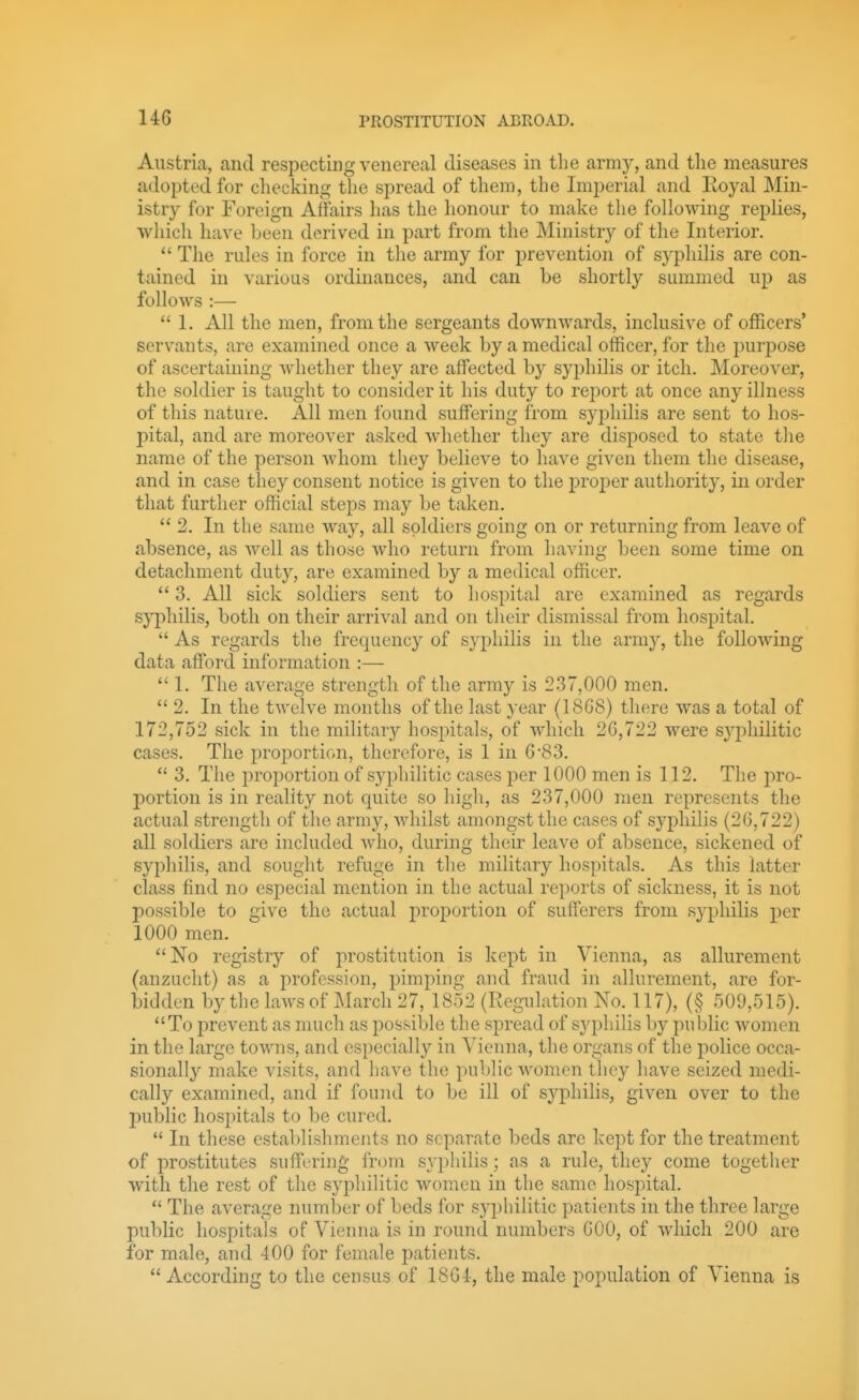 Austria, and respecting venereal diseases in the army, and the measures adopted for checking the spread of them, the Imperial and Eoyal Min- istry for Foreign Affairs has the honour to make the following replies, which have been derived in part from the Ministry of the Interior.  The rules in force in the army for prevention of syphilis are con- tained in various ordinances, and can be shortly summed up as follows :—  1. All the men, from the sergeants downwards, inclusive of officers' servants, are examined once a week by a medical officer, for the purjjose of ascertaining whether they are affected by syphilis or itch. Moreover, the soldier is taught to consider it his duty to report at once any illness of this nature. All men found suffering from syphilis are sent to hos- pital, and are moreover asked whether they are disposed to state the name of the person whom they believe to have given them the disease, and in case they consent notice is given to the proper authority, in order that further official steps may be taken.  2. In the same way, all soldiers going on or returning from leave of absence, as well as those who return from having been some time on detachment dutj^, are examined by a medical officer.  3. All sick soldiers sent to hospital are examined as regards sj'philis, both on their arrival and on their dismissal from hospital.  As regards the frequency of syphilis in the army, the following data afford information :—  1. The average strength of the army is 2.37,000 men.  2. In the tAvelve months of the last year (1868) tliere was a total of 172,752 sick in the military hospitals, of which 26,722 were syphilitic cases. The proportion, therefore, is 1 in 6'83.  3. The proportion of syphilitic cases per 1000 men is 112. The pro- j)ortion is in reality not quite so liigh, as 237,000 men represents the actual strength of the army, whilst amongst the cases of syphilis (26,722) all soldiers are included who, during their leave of absence, sickened of syphilis, and sought refuge in the military hospitals. As this latter class find no especial mention in the actual rei)orts of sickness, it is not possible to give the actual proportion of sufferers from syphilis per 1000 men. No registry of prostitution is kept in Vienna, as allurement (anzucht) as a profession, pimping and fraud in allurement, are for- bidden by the laws of March 27, 1852 (Regulation No. 117), (§ 509,515). To prevent as much as possible the spread of syphilis by public women in the large towns, and especially in Vienna, the organs of the police occa- sionally make visits, and have the public women they have seized medi- cally examined, and if found to be ill of syphilis, given over to the public hospitals to be cured.  In these establishments no separate beds are kept for the treatment of prostitutes suffering from syphilis; as a rule, they come together with the rest of the syphilitic women in the same hospital.  The average number of beds for syphilitic patients in the three large public hospitals of Vienna is in round numbers GOO, of which 200 are for male, and 400 for female patients.  According to the census of 18G4, the male population of Vienna is