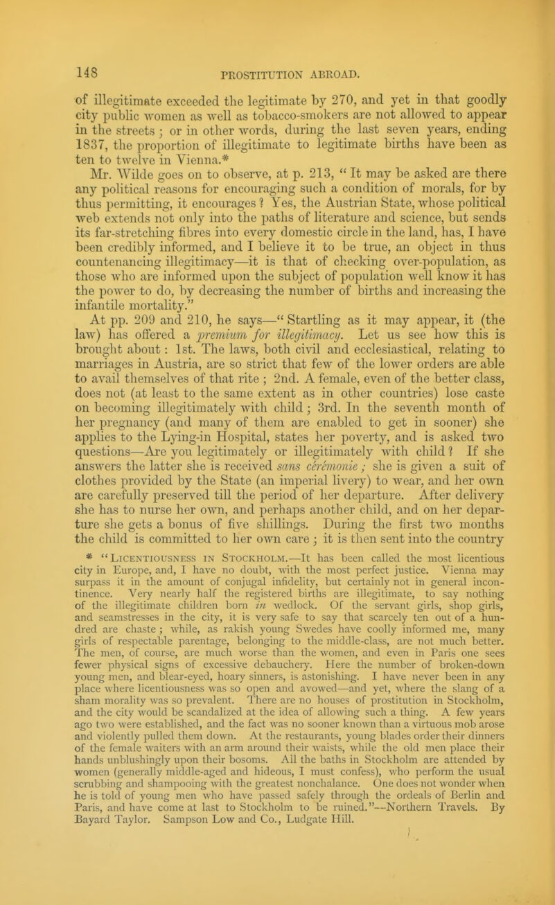 of illegitimate exceeded the legitimate by 270, and yet in that goodly city public women as well as tobacco-smokers are not allowed to appear in the streets ; or in other words, during the last seven years, ending 1837, the proportion of illegitimate to legitimate births have been as ten to twelve in Vienna.* Mr. Wilde goes on to observe, at p. 213,  It may be asked are there any political reasons for encouraging such a condition of morals, for by thus permitting, it encourages 1 Yes, the Austrian State, whose political web extends not only into the paths of literature and science, but sends its far-stretching fibres into every domestic circle in the land, has, I have been credibly informed, and I believe it to be true, an object in thus countenancing illegitimacy—it is that of checking over-population, as those who are informed upon the subject of population well know it has the power to do, by decreasing the number of births and increasing the infantile mortality. At pp. 209 and 210, he says— Startling as it may appear, it (the law) has offered a jjremMWi for illegitimacy. Let us see how this is brought about: 1st. The laws, both civil and ecclesiastical, relating to marriages in Austria, are so strict that few of the lower orders are able to avail themselves of that rite ; 2nd. A female, even of the better class, does not (at least to the same extent as in other countries) lose caste on becoming illegitimately with child; 3rd. In the seventh month of her pregnancy (and many of them are enabled to get in sooner) she applies to the Lying-in Hospital, states her poverty, and is asked two questions—Are you legitimately or illegitimately with child 1 If she answers the latter she is received scms cerhnoiiie ; she is given a suit of clothes provided by the State (an imperial livery) to wear, and her own are carefully preserved till the period of her departure. After delivery she has to nurse her own, and perhaps another child, and on her depar- ture she gets a bonus of five shillings. During the first two months the child is committed to her own care ; it is then sent into the country * Licentiousness in Stockholm.—It has been called the most licentious city in Europe, and, I have no doubt, with the most perfect justice. Vienna may- surpass it in the amount of conjugal infidelity, but certainly not in general incon- tinence. Veiy nearly half the registered births are illegitimate, to say nothing of the illegitimate children born in wedlock. Of the servant girls, shop girls, and seamstresses in the city, it is very safe to say that scarcely ten out of a hun- dred are chaste ; while, as rakish young Swedes have coolly informed me, many girls of respectable parentage, belonging to the middle-class, are not much better. The men, of course, are much worse than the women, and even in Paris one sees fewer physical signs of excessive debauchery. Here the number of broken-down young men, and blear-eyed, hoary sinners, is astonishing. I have never been in any place where licentiousness was so open and avowed—and yet, where the slang of a sham morality was so prevalent. There are no houses of prostitution in Stockholm, and the city would be scandalized at tlie idea of allowing such a thing. A few years ago two were established, and the fact was no sooner known than a virtuous mob arose and violently pulled them down. At the restaurants, young blades order their dinners of the female waiters with an arm around their waists, while the old men place their hands unblushingly upon their bosoms. All the baths in Stockholm are attended by women (generally middle-aged and hideous, I must confess), who perform the usual scnibbing and shampooing with the greatest nonchalance. One does not wonder when he is tokl of young men wlio have passed safely through the ordeals of Berlin and Paris, and have come at last to Stockholm to be ruined.—Northern Travels. By Eayard Taylor. Sampson Low and Co., Ludgate Hill.