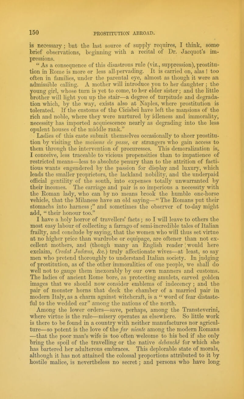 is necessary'; but the last source of supply requires, I think, some brief observations, beginning Avith a recital of Dr. Jacquot's im- pressions. As a consequence of this disastrous rule (viz., suppression), prostitu- tion in Rome is more or less all-pervading. It is carried on, alas ! too often in families, under the parental eye, almost as though it Avere an admissible calling. A mother will introduce you to her daughter ; the young girl, whose turn is yet to come, to her elder sister; and the little brother will light you up the stair—a degree of turpitude and degrada- tion which, by the way, exists also at Naples, where i)rostitution is tolerated. If the customs of the Cicisbei have left the mansions of the rich and noble, where they were nurtured by idleness and immorality, necessity has imported acquiescence nearly as degrading into the less opulent houses of the middle rank. Ladies of this caste submit themselves occasionally to sheer prostitu- tion by visiting the maisons de passe, or strangers who gain access to them through the intervention of procuresses. This demoralization is,, I conceive, less traceable to vicious propensities than to impatience of restricted means—less to absolute penury than to the attrition of facti- tious wants engendered by the passion for display and luxury, which leads the smaller proprietors, the lackland nobility, and the underpaid official gentility of the south, into expenses totally unwarranted by their incomes. The carriage and pair is so imperious a necessity with the Roman lady, who can by no means brook the humble one-horse vehicle, that the Milanese have an old saying— The Romans put their stomachs into harnessand sometimes the observer of to-day might add,  their honour too. I have a holy horror of travellers' facts; so I will leave to others the most easy labour of collecting a farrago of semi-incredible tales of Italian frailty, and conclude by saying, that the women who will thus set virtue at no higher price than wardrobe or equipage, are oftener than not ex- cellent mothers, and (though many an English reader ! w^ould here exclaim, Creclat Judcens, &c.) truly affectionate wives—at least, so say men who pretend thoroughly to understand Italian society. In judging of prostitution, as of the other immoralities of one people, we shall do well not to gauge them inexorably by our own manners and customs. The ladies of ancient Rome bore, as protecting amulets, carved golden images that we should now consider emblems of indecency; and the pair of monster horns that deck the chamber of a married pair in modern Italy, as a charm against witchcraft, is a  word of fear distaste- ful to the wedded ear among the nations of the north. Among the lower orders—save, perhaps, among the Transteverini, where virtue is the rule—misery operates as elsewhere. So little work is there to be found in a country with neither manufactures nor agricul- ture—so potent is the love of the far niente among the modern Romans —that the poor man's wife is too often welcome to his bed if she only bring the spoil of the travelling or the native dehanche for which she has bartered her adulterous embraces. This deplorable state of morals, although it has not attained the colossal proportions attributed to it by hostile malice, is nevertheless no secret; and persons who have long,