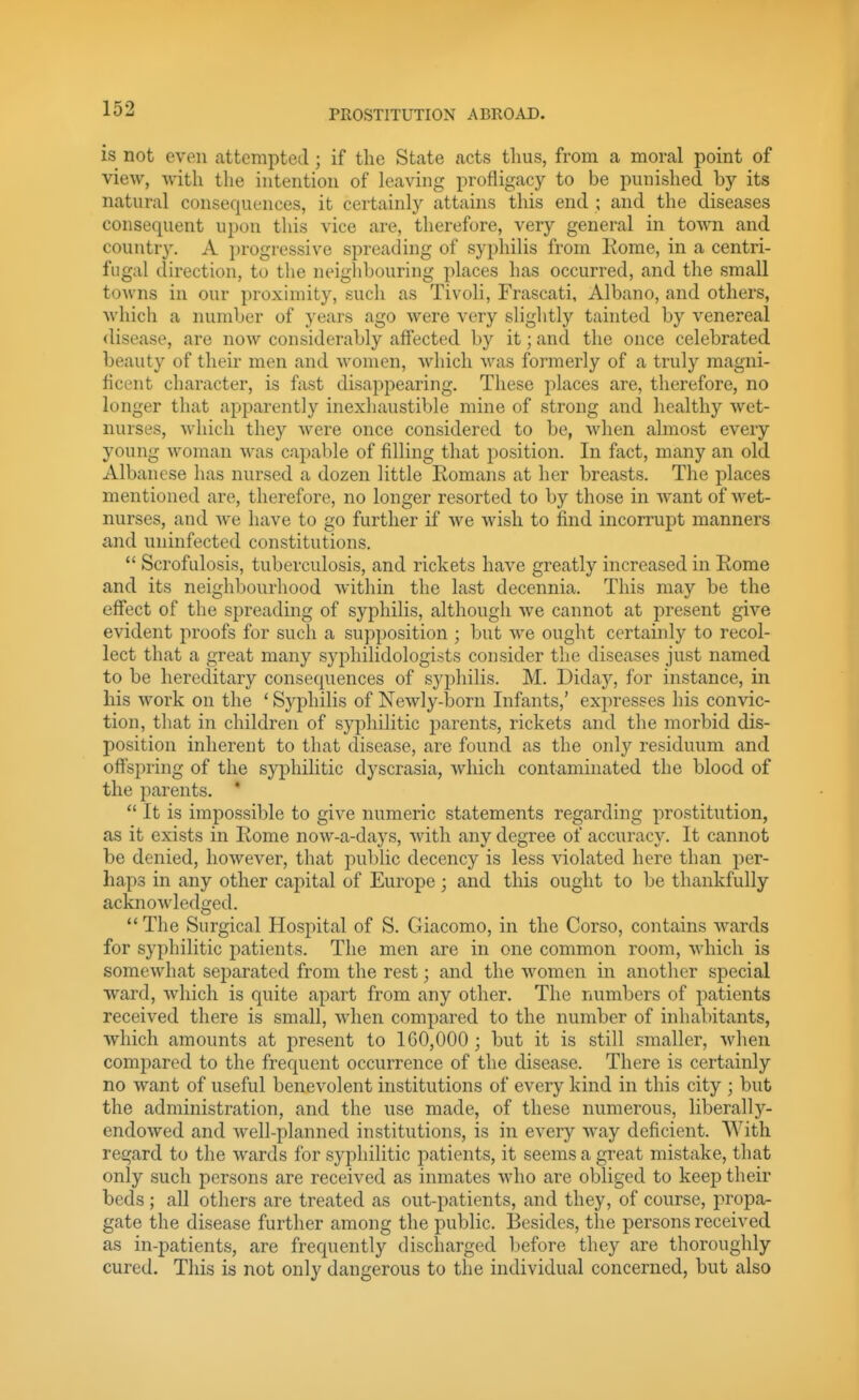 is not even attempted ; if the State acts thus, from a moral point of view, -with the intention of leaving profligacy to be punished by its natural consequences, it certainly attains this end ; and the diseases consequent upon this vice are, therefore, very general in town and country. A j)rogressive spreading of syphilis from Kome, in a centri- fugal direction, to the neighbouring places has occurred, and the small towns in our proximity, such as Tivoli, Frascati, Albano, and others, which a number of years ago were very slightly tainted by venereal disease, are now considerably affected by it; and the once celebrated beauty of their men and women, which was formerly of a truly magni- ficent character, is fast disappearing. These places are, therefore, no longer that apparently inexhaustible mine of strong and healthy wet- nurses, Avhich they were once considered to be, when almost every young woman was capable of filling that position. In fact, many an old Albancse has nursed a dozen little Romans at her breasts. The places mentioned are, therefore, no longer resorted to by those in want of wet- nurses, and we have to go further if we wish to find incorrupt manners and uninfected constitutions.  Scrofulosis, tuberculosis, and rickets have greatly increased in Rome and its neighbourhood within the last decennia. This may be the effect of the spreading of syphilis, although we cannot at present give evident proofs for such a supposition ; but we ought certainly to recol- lect that a great many S3q)hilidologi.sts consider the diseases just named to be hereditary consequences of syphilis. M. Diday, for instance, in his work on the ' Syphilis of Newly-born Infants,' expresses his convic- tion, that in children of syphilitic parents, rickets and the morbid dis- position inherent to that disease, are found as the only residuum and offspring of the syphilitic dyscrasia, which contaminated the blood of the parents. *  It is impossible to give numeric statements regarding prostitution, as it exists in Rome now-a-days, with any degree of accuracy. It cannot be denied, however, that public decency is less violated here than per- haps in any other capital of Europe; and this ought to be thankfully acknowledged. *' The Surgical Hospital of S. Giacomo, in the Corso, contains w^ards for syphilitic patients. The men are in one common room, which is somewhat separated from the rest; and the women in another special ward, -which is quite apart from any other. The numbers of patients received there is small, Avhen compared to the number of inhabitants, which amounts at present to 1G0,000 ; but it is still smaller, when compared to the frequent occurrence of the disease. There is certainly no want of useful benevolent institutions of every kind in this city ; but the administration, and the use made, of these numerous, liberally- endowed and well-planned institutions, is in every way deficient. With regard to the wards for syphilitic patients, it seems a great mistake, that only such persons are received as inmates who are obliged to keep their beds ; all others are treated as out-patients, and they, of course, propa- gate the disease further among the public. Besides, the persons received as in-patients, are frequently discharged before they are thoroughly cured. This is not only dangerous to the individual concerned, but also