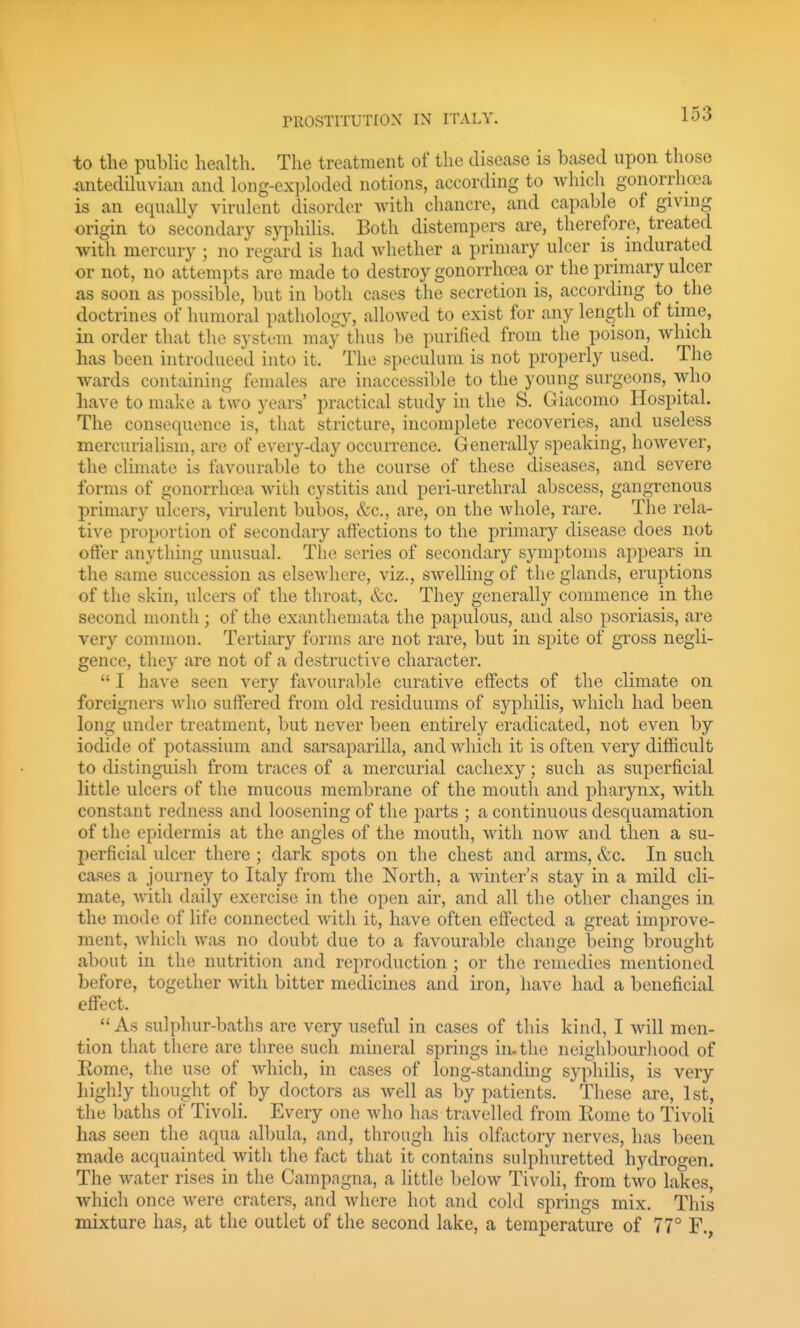 to the public health. The treatment of the disease is based upon tliose <antediluvian and long-exploded notions, according to which gonorrhoea is an equally virulent disorder with chancre, and capable of giving origin to secondary syphilis. Both distempers are, therefore, treated with mercury ; no regard is had whether a primary ulcer is indurated or not, no attempts are made to destroy gonorrhoea or the primary ulcer as soon as possible, but in both cases the secretion is, according to the doctrines of humoral pathology, allowed to exist for any length of time, in order that the system may thus be purified from the poison, which has been introduced into it. The speculum is not properly used. The wards containing females are inaccessible to the young surgeons, who have to make a two years' practiciil study in the S. Giacomo Hospital. The consequence is, that stricture, incomplete recoveries, and useless mercurialisin, are of every-day occurrence. Generally speaking, however, the climate is favourable to the course of these diseases, and severe forms of gonorrhoea with cystitis and peri-urethral abscess, gangrenous primary ulcers, virulent bubos, &c., are, on the Avhole, rare. The rela- tive proportion of secondary affections to the primary disease does not offer anything unusual. The series of secondary symptoms appears in the same succession as elsewhere, viz., swelling of the glands, eruptions of the skin, ulcers of the throat, &c. They generally commence in the second month; of the exanthemata the papulous, and also psoriasis, are very common. Tertiary forms are not rare, but in spite of gross negli- gence, they are not of a destructive character.  I have seen very favourable curative effects of the climate on foreigners who suffered from old residuums of syphilis, which had been long under treatment, but never been entirely eradicated, not even by iodide of potassium and sarsaparilla, and which it is often very difficult to distinguish from traces of a mercurial cachexy; such as superficial little ulcers of the mucous membrane of the mouth and pharynx, with constant redness and loosening of the parts ; a continuous desquamation of the epidermis at the angles of the mouth, with now and then a su- perficial ulcer there ; dark spots on the chest and arms, &c. In such cases a journey to Italy from the North, a winter's stay in a mild cli- mate, with daily exercise in the open air, and all the other changes in the mode of life connected with it, have often effected a great improve- ment, which was no doubt due to a favourable chan2;e beinsr brought about in the nutrition and reproduction ; or the remedies mentioned before, together with bitter medicines and iron, have had a beneficial effect.  As sulphur-baths are very useful in cases of this kind, I will men- tion that there are three such mineral springs in. the neighbourhood of Eome, the use of which, in cases of long-standing syphilis, is very highly thought of by doctors as well as by patients. These are, 1st, the baths of Tivoli. Every one who has travelled from Rome to Tivoli has seen the aqua albula, and, through his olfactory nerves, has been made acquainted with the fact that it contains sulphuretted hydrogen. The water rises in the Campagna, a little below Tivoli, from two lakes, which once were craters, and where hot and cold springs mix. This mixture has, at the outlet of the second lake, a temperature of 77° F.,