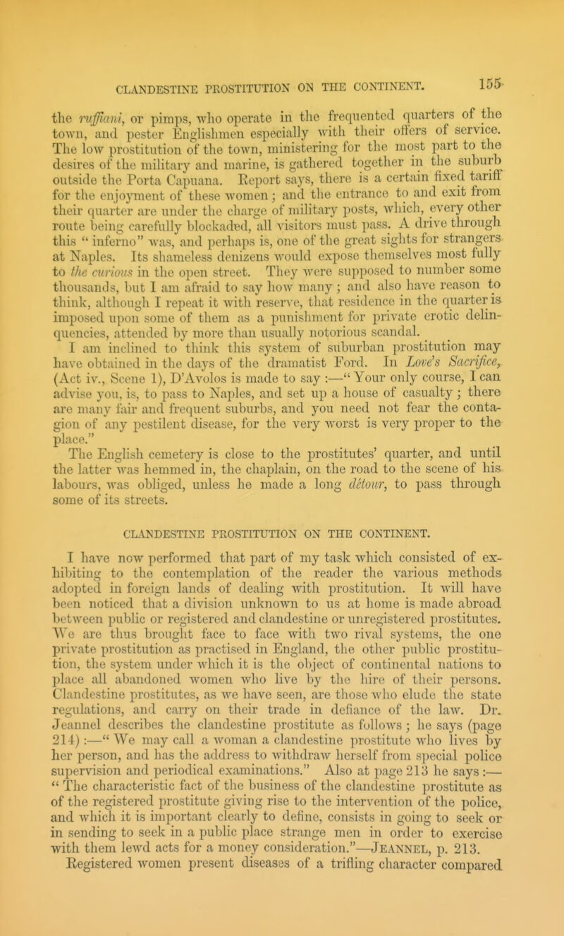 the niffiani, or pimps, who operate in the frequented quarters of the town, and pester EngHshmen especially with their otfers of service. The low prostitution of the toAvn, ministering for the most part to the desires of the military and marine, is gathered together in the suburb outside the Porta Capuana. Report says, there is a certain fixed tariff for the enjoyment of these women; and the entrance to and exit from their quarter are under the charge of military posts, which, every other route being carefully blockaded, all visitors must pass. A drive through this inferno was, and perhaps is, one of the great sights for strangers at Naples. Its shameless denizens Avould expose themselves most fully to the mrioiis in the open street. They Avere supposed to number some thousands, but 1 am afraid to say how many ; and also have reason to think, although I repeat it with reser^-e, that residence in the quarter is imposed upon some of them as a punishment for private erotic delin- quencies, attended by more than usually notorious scandal. I am inclined to think this system of suburban prostitution may have obtained in the days of the dramatist Ford. In Love's Sacrifice, (Act iv., Scene 1), D'Avolos is made to say :— Your only course, I can advise you, is, to pass to Naples, and set up a house of casualty ; there are many fair and frequent suburbs, and you need not fear the conta- gion of any pestilent disease, for the very worst is very proper to the place. The English cemetery is close to the prostitutes' quarter, and until the latter was hemmed in, the chaplain, on the road to the scene of his labours, was obliged, unless he made a long detour, to pass through some of its streets. CLANDESTINE PROSTITUTION ON THE CONTINENT. I have now performed that part of my task which consisted of ex- hil)iting to the contemplation of the reader the various methods adopted in foreign lands of dealing with prostitution. It will have been noticed that a division unknown to us at home is made abroad between public or registered and clandestine or unregistered prostitutes. VVe are thus brouglit face to face with two rival systems, the one private prostitution as practised in England, the other public prostitu- tion, the system under which it is the object of continental nations to place all abandoned women who live by the hir(; of their persons. Clandestine prostitutes, as we have seen, are those who elude the state regulations, and carry on their trade in defiance of the law. Dr. Jeannel describes the clandestine prostitute as follows ; he says (page 214):— We may call a Avoman a clandestine prostitute Avho lives by her person, and has the address to Avithdraw herself from special police supervision and periodical examinations. Also at page 213 he says :— *' The characteristic fact of the business of the clandestine prostitute as of the registered prostitute giving rise to the intervention of the police, and Avhicli it is important clearly to define, consists in going to seek or in sending to seek in a public place strange men in order to exercise with them leAvd acts for a money consideration.—Jeannel, p. 213. Registered Avomen present diseases of a trifling character compared