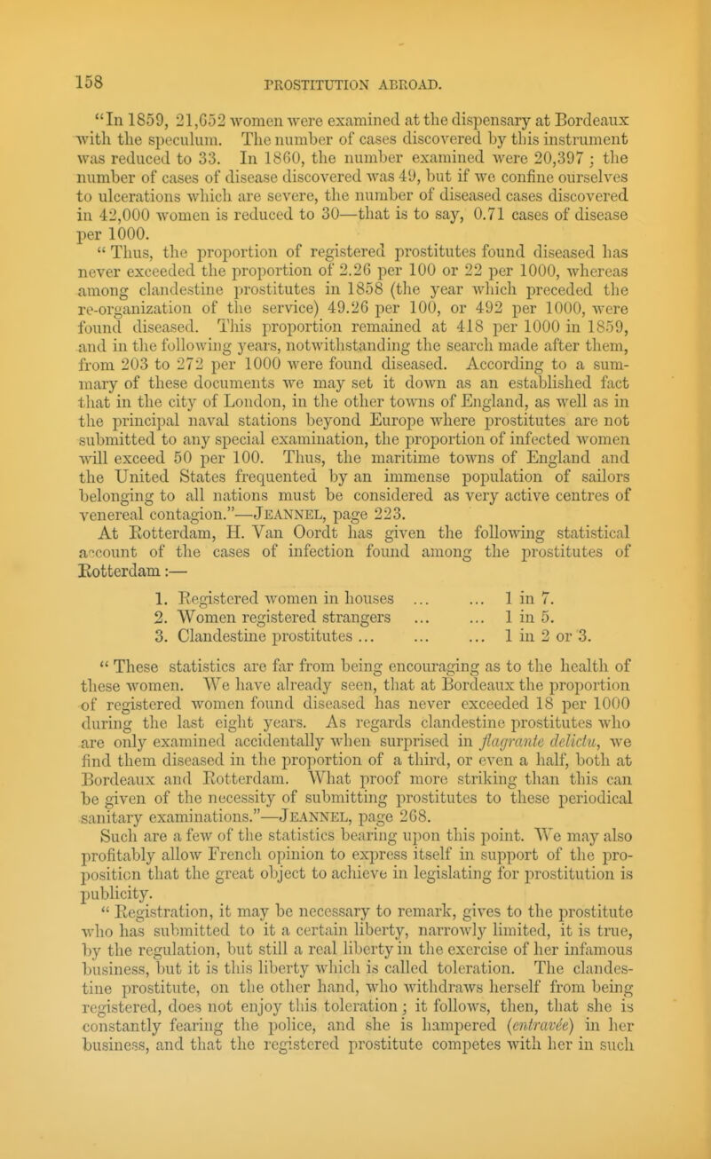 In 1859, 21,G52 women were extamined at the dispensary at Bordeaux with the specuhiui. The number of cases discovered by this instrument was reduced to 33. In 1860, the number examined were 20,397 : the number of cases of disease discovered was 49, but if Ave confine ourselves to ulcerations which are severe, the number of diseased cases discovered in 42,000 women is reduced to 30—that is to say, 0.71 cases of disease per 1000.  Thus, the proportion of registered prostitutes found diseased has never exceeded the proportion of 2.26 per 100 or 22 per 1000, whereas among clandestine prostitutes in 1858 {the year which preceded the re-organization of the service) 49.26 per 100, or 492 per 1000, were found diseased. This proportion remained at 418 per 1000 in 1859, .and in the following years, notwithstanding the search made after them, from 203 to 272 per 1000 were found diseased. According to a sum- mary of these documents Ave may set it down as an established fact that in the city of London, in the other toAvns of England, as Avell as in the principal naval stations beyond Europe Avhere prostitutes are not submitted to any special examination, the proportion of infected Avomen Avill exceed 50 per 100. Thus, the maritime toAAms of England and the United States frequented by an immense population of sailors belonging to all nations must be considered as very active centres of A^enereal contagion.—Jeannel, page 223. At Eotterdam, H. Van Oordt has given the folloAAdng statistical account of the cases of infection found among the prostitutes of Eotterdam:— 1. Registered Avomen in houses ... ... 1 in 7. 2. Women registered strangers ... ... 1 in 5. 3. Clandestine prostitutes ... ... ... 1 in 2 or 3. *' These statistics are far from being encouraging as to the health of these Avomen. We have already seen, that at Bordeaux the proportion of registered Avomen found diseased has never exceeded 18 per 1000 during the last eight years. As regards clandestine prostitutes AAdio are only examined accidentally A\dien surprised in flagrante deliclii, Ave find them diseased in the projiortion of a third, or even a half, both at Bordeaux and Rotterdam. What proof more striking than this can be given of the necessity of submitting prostitutes to these periodical sanitary examinations.—Jeannel, page 268. Such are a fcAV of the statistics bearing upon this point. We may also profitably alloAv French opinion to express itself in support of the pro- position that the great object to achieve in legislating for prostitution is publicity.  Registration, it may be necessary to remark, giA'^es to the prostitute Avho has submitted to it a certain liberty, narroAvly limited, it is true, by the regulation, but still a real liberty in the exercise of her infamous business, but it is this liberty Avhicli is called toleration. The clandes- tine prostitute, on the other hand, Avho AvitlidraAvs herself from being registered, does not enjoy this toleration; it folloAvs, then, that she is constantly fearing the police, and she is hampered {entravde) in her business, and that the registered prostitute competes Avith her in such