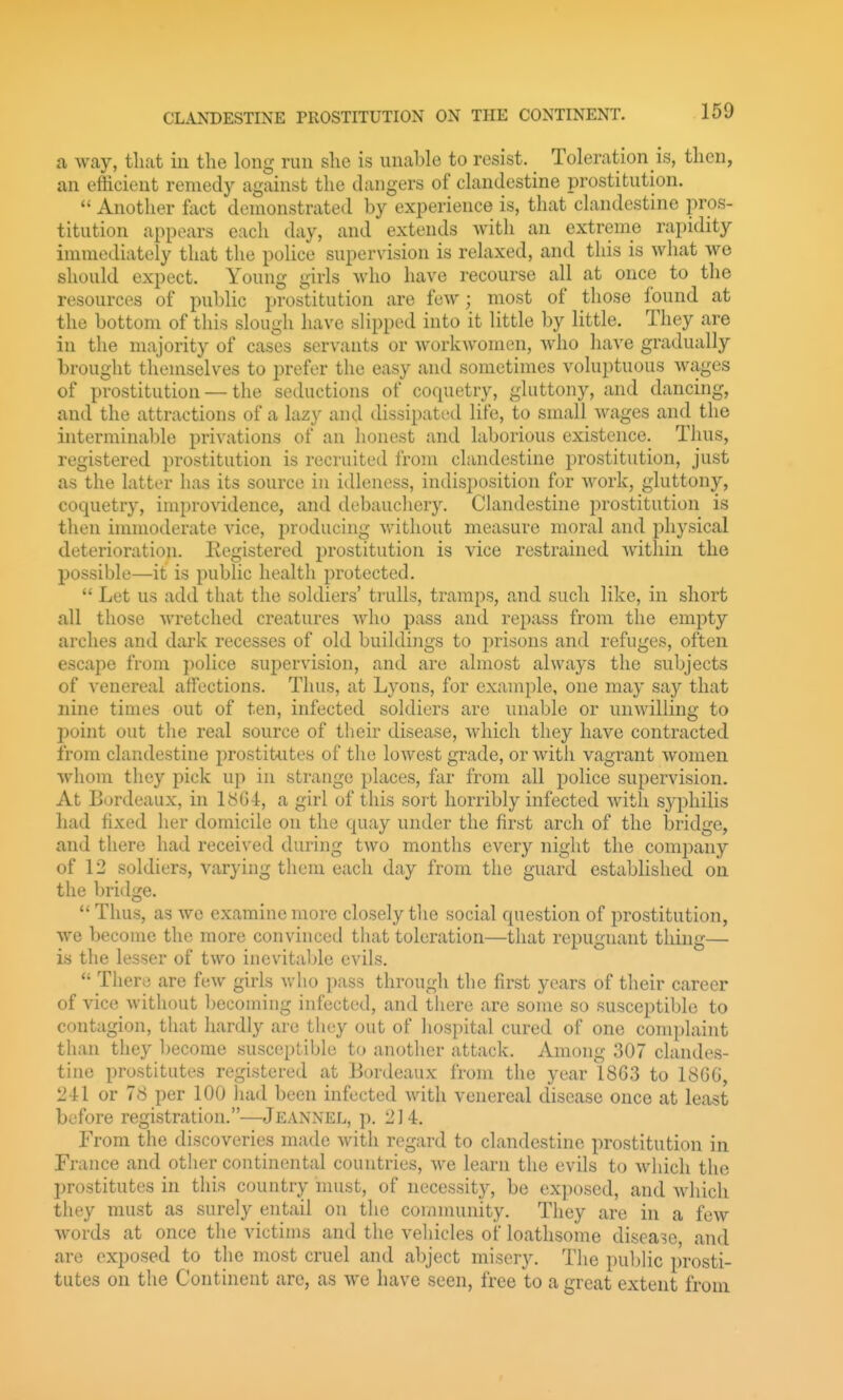 a way, tliat in the long run she is unable to resist. Toleration is, then, an efficient remedy against the dangers of clandestine prostitution.  Another foct demonstrated by experience is, that clandestine pros- titution appears each day, and extends with an extreme rapidity immediately that the police supervision is relaxed, and this is what we should expect. Young girls who have recourse all at once to the resources of public prostitution are few; most of those found at the bottom of this slough have slipped into it little by little. They are in the majority of cases servants or workwomen, who have gradually brought themselves to prefer the easy and sometimes voluptuous wages of prostitution — the seductions of coquetry, gluttony, and dancing, and the attractions of a lazy and dissipated life, to small wages and the interminable privations of an honest and laborious existence. Thus, registered prostitution is recruited from clandestine prostitution, just as the latter has its source in idleness, indisposition for work, gluttony, coquetry, improvidence, and debauchery. Clandestine prostitution is then immoderate vice, producing without measure moral and physical deterioration. Registered prostitution is vice restrained within the possible—it is public health protected.  Let us add that the soldiers' trulls, tramps, and such like, in short all those wretched creatures who pass and repass from the empty arches and dark recesses of old buildings to prisons and refuges, often escape from i)olice sujjervision, and are almost always the subjects of venereal affections. Thus, at Lyons, for example, one may say that nine times out of ten, infected soldiers are unable or unwilling to point out the real source of their disease, which they have contracted from clandestine prostitutes of the lowest grade, or with vagrant women whom they pick up in strange places, far from all police supervision. At Bordeaux, in 1864, a girl of this sort horribly infected with syphilis had fixed her domicile on the quay under the first arch of the bridge, and there had received during two months every night the company of 12 soldiers, varying them each day from the guard established on the bridge.  Thus, as we examine more closely the social question of prostitution, we become the more convinced that toleration—that repugnant thing— is the lesser of two inevitable evils.  There are few girls who pass through the first years of their career of vice without becoming infected, and tliere are some so susceptible to contagion, that hardly are they out of hospital cured of one complaint than they l)ecome susceptible to anotlier attack. Among 307 clandes- tine prostitutes registered at Bordeaux from the year 1803 to 18GG, 241 or 78 per 100 iuid been infected with venereal disease once at least before registration.—Jeannel, p. 214. From the discoveries made with regard to clandestine prostitution in France and other continental countries, we learn the evils to which the prostitutes in this country must, of necessity, be exposed, and which they must as surely entail on the community. They are in a few words at once the victims and the vehicles of loathsome disease, and are exposed to the most cruel and abject misery. The public prosti- tutes on the Continent are, as we have seen, free to a great extent from