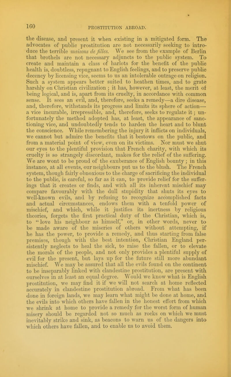 tlie disease, and present it Avhen existing in a mitigated form. The advocates of public prostitution are not necessarily seeking to intro- duce the terrible maisons de Jilles. We see from the example of Berlin that brothels are not necessary adjuncts to the public system. To create and maintain a class of harlots for the benefit of the public health is, doubtless, repugnant to English feelings, and to preserA^e public decency by licensing vice, seems to us an intolerable outrage on religion. Such a system appears better suited to heathen times, and to grate harshly on Christian civilization ; it has, hoAvever, at least, the merit of being logical, and is, apart from its cruelty, in accordance vvith common sense. It sees an evil, and, therefore, seeks a remedy—a dire disease, and, therefore, withstands its progress and limits its sphere of action— a vice incurable, irrepressible, and, therefore, seeks to regulate it; un- fortunately the method adopted has, at least, the appearance of sanc- tioning vice, and undoubtedly tends to harden the heart and to blunt the conscience. While remembering the injury it inflicts on individuals, ■\ve cannot but admire the benefits that it bestows on the public, and from a material jDoint of view, even on its victims. Nor must we shut our eyes to the plentiful provision that French charity, Avith Avhich its cruelty is so strangely discordant, makes for the relief of the suffering. We are Avont to be proud of the exuberance of English bounty; in this instance, at all events, our neighbours put us to the blush. The French system, though fairly obnoxious to the charge of sacrificing the individual to the public, is careful, so far as it can, to provide relief for the suffer- ings that it creates or finds, and Avith all its inherent mischief may compare favourably Avith the dull stupidity that shuts its eyes to well-knoAvn evils, and by refusing to recognize accomplished facts and actual circumstances, endoAvs them Avith a tenfold jDower of mischief, and AA'hich, Avhile it justifies its inertness by religious theories, forgets the first practical duty of the Christian, Avhicli is, to *' love his neighbour as himself, or, in other AA''ords, never to be made aware of the miseries of others Avithout attempting, if he has the poAver, to provide a remedy, and thus starting from false premises, though Avith the best intention, Clmstian England per- sistently neglects to heal the sick, to raise the fallen, or to eleA^ate the morals of the people, and not only provides a plentiful supply of evil for the present, but lays up for the future still more abundant mischief. We may be assured that all the evils found on the continent to be inseparably linked Avith clandestine prostitution, are present with ourselves in at least an equal degree. Would Ave knoAv what is English prostitution, Ave may find it if Ave Avill not search at home reflected accurately in clandestine prostitution abroad. From Avhat has been done in foreign lands, we may learn Avhat might be done at home, and the evils into Avhich others have fiillen in the honest effort from which we shrink at home to provide a remedy for the worst form of human misery should be regarded not so much as rocks on Avhich Ave must inevitably strike and sink, as beacons to Avarn us of the dangers into Avhich others have fallen, and to enable us to avoid them.