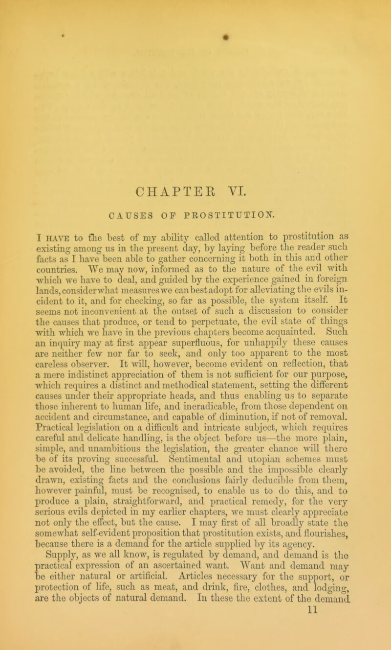 CAUSES OF PEOSTITUTION. I HAVE, to tlie best of my ability called attention to prostitution as existing among us in the present day, by laying before the reader such fticts as I have been able to gather concerning it both in this and other countries. We may now, informed as to the nature of tlie evil witli which we have to deal, and guided by the experience gained in foreign lands, consider what measureswe canbestadopt for alleviating the evils in- cident to it, and for checking, so far as possible, the system itself. It seems not inconvenient at the outset of such a discussion to consider the causes that produce, or tend to perpetuate, the evil state of things with which we have in the previous chapters become acquainted. Sucli an inquiry may at first ajjpear superfluous, for unhappily these causes are neither few nor far to seek, and only too apparent to the most careless observer. It will, however, become evident on reflection, that a mere indistinct appreciation of them is not sufficient for our purpose, which requires a distinct and methodical statement, setting the diff'erent causes under their appropriate heads, and thus enabling us to separate those inherent to human life, and ineradicable, from those dependent on accident and circumstance, and capable of diminution, if not of removal. Practical legislation on a difficult and intricate subject, which requires careful and delicate handling, is the object before us—the more plain, simple, and unambitious the legislation, the greater chance Avill there be of its proving successful. Sentimental and Utopian schemes must be avoided, the line between the possible and the impossible clearly drawn, existing facts and the conclusions fairly deducible from them, however painful, must be recognised, to enable us to do this, and to produce a plain, straightforAvard, and practical remedy, for the very serious evils depicted in my earlier chapters, we must clearly appreciate not only the effect, but the cause. I may first of all broadly state the somewhat self-evident proposition that prostitution exists, and flourishes, because there is a demand for the article supplied by its agency. Supply, as we all know, is regulated by demand, and demand is the practical expression of an ascertained want. AVant and demand may be either natural or artificial. Articles necessary for the support, or protection of life, such as meat, and drink, fire, clothes, and lodging, are the objects of natural demand. In these the extent of the demand 11
