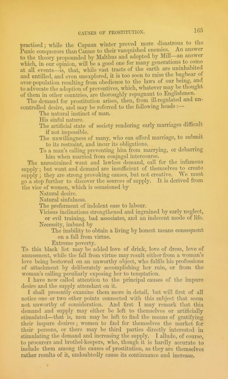 1G5 practised; -^vhile the Capuan winter proved more disastrous to the Punic conquerors than Canute to their vanquished enemies. An answer to the theory propounded by Malthus and adopted by Mill—an answer which, in our opinion, will be a good one for many generations to come at all events—is, that, while vast tracts of the earth are uninhabited and untilled, and even unexplored, it is too soon to raise the bugbear ot over-population resulting from obedience to the laws of our being, and to advocate the adoption of preventives, which, Avhatever may be thought of them in other countries, are thoroughly repugnant to Englishmen. The demand for prostitution arises, then, from ill-regulated and un- controlled desire, and may be referred to the following heads:— The natural instinct of man. His sinful nature. The artificial state of society rendering early marriages difficult if not impossible. The unwillingness of many, who can afford marriage, to submit to its restraint, and incur its obligations. To a man's calling preventing him from marrying, or debarring him when mamed from conjugal intercourse. Tlie unrestrained want and lawless demand, call for the infamous supply; but want and demand are insufficient of themselves to create supply ; they are strong provoking causes, but not creative. We must go a step further to discover the sources of supply. It is derived from the vice of women, which is occasioned by Natural desire. Natural sinfulness. The preferment of indolent ease to labour. Vicious inclinations strengthened and ingrained by early neglect, or evil training, bad associates, and an indecent mode of life. Necessity, imbued by The inability to obtain a living by honest means consequent on a fall from virtue. Extreme poverty. To this black list may be added love of drink, love of dress, love of amusement, while the fall from virtue may result either from a woman's love being bestowed on an unworthy object, who fulfils his professions of attachment by deliberately accomplishing her ruin, or from the woman's calling peculiarly exposing her to temptation. I have now called attention to the principal causes of the impure desire and the supply attendant on it. I shall presently examine them more in detail, but will first of all notice one or tAVO other points connected with this suliject that seem not unworthy of consideration. And first T may remark that this demand and supply may either be left to themselves or artificially stimulated—that is, men may be left to find the means of gratifying their impure desires; women to find for themselves the market for their persons, or there may be third parties directly interested in stimulating the demand and increasing the supply. I allude, of course, to procurers and brothel-keepers, who, though it is hardly accurate to include them among the causes of prostitution, as tliey are themselves rather results of it, undoubtedly cause its continuance and increase.