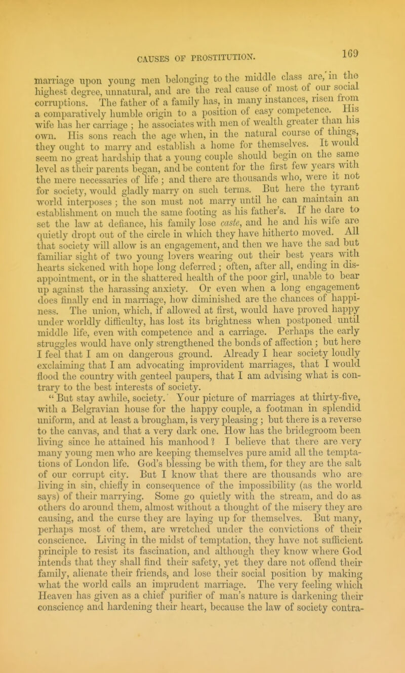 1G9 marriage upon young men belonging to the middle class are, ni tlie highest degree, unnatural, and are the real cause of most of our social corruptions. The father of a family has, in many instances, risen Irani a comparatively huniLle origin to a position of easy competence. Jlis wife has her carriage ; he associates with men of Avealth greater than Ins own. His sons reach the age when, in the natural course ol things, they ought to marry and establish a home for themselves. It would seem no great hardship that a young couple should begin on the same level as their parents began, and be content for the first few years with the mere necessaries of hfe ; and there are thousands who, were it not for society, Avould gladly marry on such terms. _ But here the tyrant world interposes ; the son must not marry until he^ can maintain an estabUshment on much the same footing as his fiither's. If he dare to set the laAv at defiance, his f\miily lose caste, and he and his wife are quietly dropt out of the circle in which they have hitherto moved. All that society will allow is an engagement, and then we have the sad but familiar sight of two young lovers wearing out their best years with hearts sickened Avith hope long deferred; often, after all, ending in dis- appointment, or in the shattered health of the poor girl, unable to bear up against the harassing anxiety. Or even when a long engagement does'finally end in marriage, how diminished are the chances of happi- ness. The union, Avhich, if allowed at first, Avould have proved happy under worldly difiiculty, has lost its brightness when postponed until middle life, even with competence and a carriage. Perhaps the early struggles Avould have only strengthened the bonds of aff'ection ; but here I feel that I am on dangerous ground. Already I hear society loudly exclaiming that I am advocating improvident marriages, that I would flood the country with genteel paupers, that I am advising what is con- trary to the best interests of society.  But stay awhile, society.' Your picture of marriages at thirty-five, with a Belgravian house for the happy couple, a footman in splendid uniform, and at least a brougham, is very pleasing; but there is a reverse to the canvas, and that a very dark one. How has the bridegroom been living since he attained his manhood 1 I believe that there are very many young men who are keeping themselves pure amid all the tempta- tions of London life. God's blessing be with them, for they are the salt of our corrupt city. But I know that there are thousands who are living in sin, chiefly in consequence of the impossibility (as the world says) of their marrying. Some go quietly with the stream, and do as others do around them, almost without a thought of the misery they are causing, and the curse they are laying up for themselves. But many, perhaps most of tliem, are wretched under the convictions of their conscience. Living in the midst of temptation, they have not sufficient principle to resist its fascination, and although they know where God intends that they shall find their safety, yet they dare not offend their family, alienate their friends, and lose their social position by making what the Avorld calls an imprudent marriage. The very feeling which Heaven has given as a chief purifier of man's nature is darkening their conscience and hardening theu' heart, because the law of society contra-