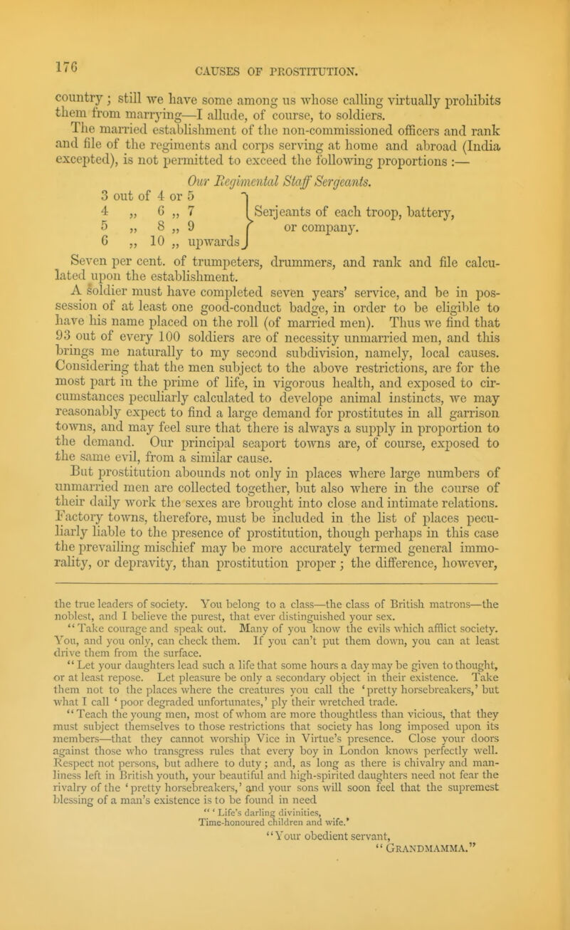CAUSES OF PROSTITUTION. country ; still we licave some among ns whose calling virtually prohibits them from marrying—I allude, of course, to soldiers. The married establishment of the non-commissioned officers and rank and file of the regiments and corps serving at home and abroad (India excepted), is not permitted to exceed the following proportions :— Our Eegimental Staff Sergeants. 3 out of 4 or 5 '\ 4 „ G „ 7 I Serjeants of each troop, battery, T) „ 8 „ 9 r or company. G 10 „ upwards J Seven per cent, of trumpeters, drummers, and rank and file calcu- lated upon the establishment. A soldier must have completed seven years' service, and be in pos- session of at least one good-conduct badge, in order to be eligible to have his name placed on the roll (of married men). Thus we find that 93 out of every 100 soldiers are of necessity unmarried men, and tliis brings me naturally to my second subdivision, namely, local causes. Considering that the men subject to the above restrictions, are for the most part in the prime of life, in vigorous health, and exposed to cir- cumstances peculiarly calculated to develope animal instincts, we may reasonably expect to find a large demand for prostitutes in all garrison towns, and may feel sure that there is always a supply in proportion to the demand. Our principal seaport towns are, of course, exj)osed to the same evil, from a similar cause. But i^rostitution abounds not only in places where large numbers of unmarried men are collected together, but also where in the course of their daily work the sexes are brought into close and intimate relations. Factory towns, therefore, must be included in the list of places pecu- liarly liable to the presence of prostitution, though perhaps in this case the prevailing mischief may be more accurately termed general immo- rality, or depravity, than prostitution proper; the difierence, however, the true leaders of society. You belong to a class—the class of British matrons—the noblest, and I believe the purest, that ever distinguished your sex.  Take courage and spealc out. Many of you Icnow the evils which afflict society. You, and you only, can check them. If you can't put them down, you can at least drive them from the surface.  Let your daughters lead such a life that some hours a day may be given to thought, or at least repose. Let pleasure be only a secondary object in their existence. Take them not to the places where the creatures you call the 'pretty horsebreakers,'but what I call ' poor degraded unfortunates,' ply their wretched trade. Teach the young men, most of whom are more thoughtless than vicious, that they must subject themselves to those restrictions that society has long imposed upon its members—that they cannot worship Vice in Virtue's presence. Close your doors against those wlio transgress niles that every boy in London knows perfectly well. Respect not persons, but adhere to duty; and, as long as there is chivalry and man- liness left in British youth, your beautiful and high-spirited daughters need not fear the rivalry of the 'pretty horsebreakers,' and your sons will soon feel that the supremest blessing of a man's existence is to be found in need  ' Life's darling divinities, Time-honoured children and wife.* Your obedient servant,  Grandmamma.