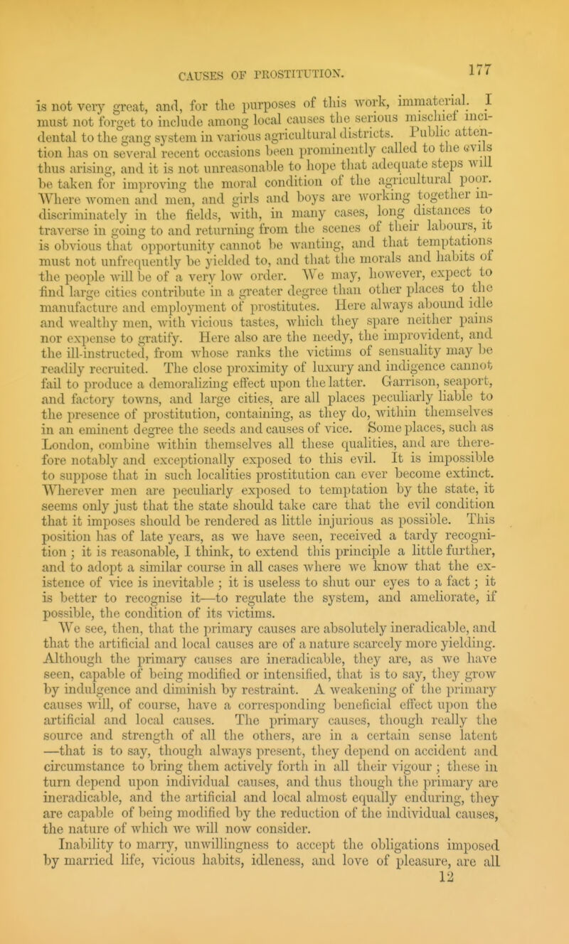 is not verj^ great, and, for the purposes of tins work, immaterial. I must not forget to include among local causes the serious inischiet inci- dental to the gang system in various agricultural districts. Public atten- tion has on several recent occasions been prominently called to the «vils thus arising, and it is not unreasonable to hope that adequate steps will be taken for improving the moral condition of the agricultural poor. Where women and men, and girls and boys are working together in- discriminately in the fields, with, in many cases, long distances to traverse in going to and returning from the scenes of their labours, it is obvious that opportunity cannot be Avantiug, and that temptations must not unfrequently be yielded to, and that the morals and habits ot the people will be of a very low order. We may, however, expect to find large cities contribute in a greater degree than other places to the manufacture and employment of prostitutes. Here always abound idle and wealthy men, with vicious tastes, which they spare neither pains nor expense to gratify. Here also are the needy, the improvident, and the ill-instructed, from whose ranks the victims of sensuality may be readily recruited. The close proximity of luxury and indigence cannot fail to produce a demoralizing effect upon the latter. Garrison, seaport, and factory towns, and large cities, are all places peculiarly hable to the presence of prostitution, containing, as they do, within themselves in an eminent degree the seeds and causes of vice. Some places, such as London, comljiue within themselves all these qualities, and are there- fore notably and exceptionally exposed to this evil. It is impossible to suppose that in such localities prostitution can ever become extinct. Wherever men are pecuHarly exposed to temptation by the state, it seems only just that the state should take care that the evil condition that it imposes should be rendered as little injurious as possible. This position has of late years, as we have seen, received a tardy recogni- tion ; it is reasonable, I think, to extend this principle a little further, and to adopt a similar course in all cases where we know that the ex- istence of vice is inevitable ; it is useless to shut our eyes to a fact; it is better to recognise it—to regulate the system, and ameliorate, if possible, the condition of its victims. We see, then, that the primary causes are absolutely ineradicable, and that the artificial and local causes are of a nature scarcely more yielding. Although the primary causes are ineradicable, they are, as we have seen, capable of being modified or intensified, that is to say, they grow by indulgence and diminish by restraint. A weakening of the primary causes will, of course, have a corresponding beneficial effect ujion the artificial and local causes. The primary causes, though really the source and strength of all the others, are in a certain sense latent —that is to say, though always present, they depend on accident and circumstance to bring them actively forth in all their vigour ; these in turn depend upon individual causes, and thus though the primary are ineradicable, and the artificial and local almost equally enduring, they are capable of being modified by the reduction of the individual causes, the nature of which we will now consider. Inability to marry, unwillingness to accept the obligations imposed by married life, vicious habits, idleness, and love of pleasure, are all 12